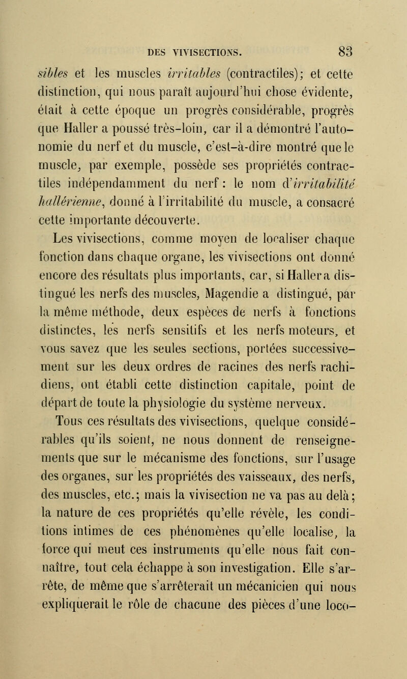 sibles et les muscles irritables (contractiles); et cette distinction, qui nous paraît aujourd'hui chose évidente, élait à cette époque un progrès considérable, progrès que Haller a poussé très-loin, car il a démontré l'auto- nomie du. nerf et du muscle, c'est-à-dire montré que le muscle, par exemple, possède ses propriétés contrac- tiles indépendamment du nerf : le nom ft irritabilité hallérienne, donné à l'irritabilité du muscle, a consacré cette importante découverte. Les vivisections, comme moyen de localiser chaque fonction dans chaque organe, les vivisections ont donné encore des résultats plus importants, car, si Haller a dis- tingué les nerfs des muscles, Magenclie a distingué, par la même méthode, deux espèces de nerfs à fonctions distinctes, les nerfs sensitifs et les nerfs moteurs, et vous savez que les seules sections, portées successive- ment sur les deux ordres de racines des nerfs rachi- diens, ont établi cette distinction capitale, point de départ de toute la physiologie du système nerveux. Tous ces résultats des vivisections, quelque considé- rables qu'ils soient, ne nous donnent de renseigne- ments que sur le mécanisme des fonctions, sur l'usage des organes, sur les propriétés des vaisseaux, des nerfs, des muscles, etc.; mais la vivisection ne va pas au delà; la nature de ces propriétés qu'elle révèle, les condi- tions intimes de ces phénomènes qu'elle localise, la lorce qui meut ces instruments qu'elle nous fait con- naître, tout cela échappe à son investigation. Elle s'ar- rête, de même que s'arrêterait un mécanicien qui nous expliquerait le rôle de chacune des pièces d'une loco-
