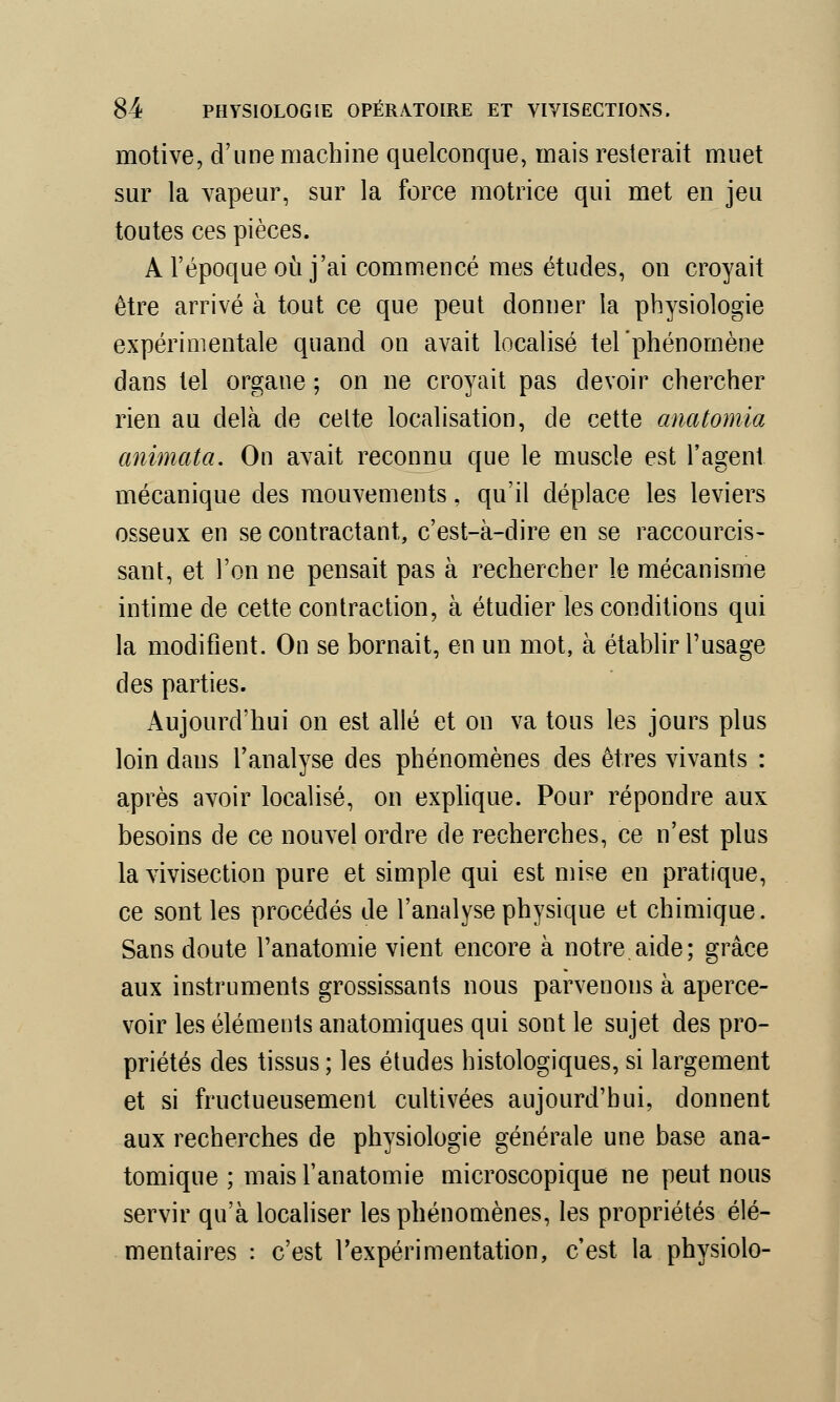 motive, d'une machine quelconque, mais resterait muet sur la vapeur, sur la force motrice qui met en jeu toutes ces pièces. A l'époque où j'ai commencé mes études, on croyait être arrivé à tout ce que peut donner la physiologie expérimentale quand on avait localisé tel'phénomène dans tel organe ; on ne croyait pas devoir chercher rien au delà de celte localisation, de cette anatomia animata. On avait reconnu que le muscle est l'agent mécanique des mouvements, qu'il déplace les leviers osseux en se contractant, c'est-à-dire en se raccourcis- sant, et l'on ne pensait pas à rechercher le mécanisme intime de cette contraction, à étudier les conditions qui la modifient. On se bornait, en un mot, à établir l'usage des parties. Aujourd'hui on est allé et on va tous les jours plus loin dans l'analyse des phénomènes des êtres vivants : après avoir localisé, on explique. Pour répondre aux besoins de ce nouvel ordre de recherches, ce n'est plus la vivisection pure et simple qui est mise en pratique, ce sont les procédés de l'analyse physique et chimique. Sans doute l'anatomie vient encore à notre aide; grâce aux instruments grossissants nous parvenons à aperce- voir les éléments anatomiques qui sont le sujet des pro- priétés des tissus ; les études histologiques, si largement et si fructueusement cultivées aujourd'hui, donnent aux recherches de physiologie générale une base ana- tomique ; mais l'anatomie microscopique ne peut nous servir qu'à localiser les phénomènes, les propriétés élé- mentaires : c'est l'expérimentation, c'est la physiolo-
