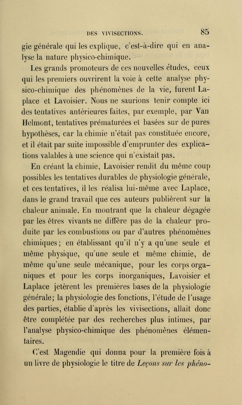 gie générale qui les explique, c'est-à-dire qui en ana- lyse la nature physico-chimique. Les grands promoteurs de ces nouvelles études, ceux qui les premiers ouvrirent la voie à cette analyse phy- sico-chimique des phénomènes de la vie, furent La- place et Lavoisier. Nous ne saurions tenir compte ici des tentatives antérieures faites, par exemple, par Van Helrnont, tentatives prématurées et basées sur de pures hypothèses, car la chimie n'était pas constituée encore, et il était par suite impossible d'emprunter des explica- tions valables à une science qui n'existait pas. En créant la chimie, Lavoisier rendit du même coup possibles les tentatives durables de physiologie générale, et ces tentatives, il les réalisa lui-même avec Laplace, dans le grand travail que ces auteurs publièrent sur la chaleur animale. En montrant que la chaleur dégagée par les êtres vivants ne diffère pas de la chaleur pro- duite par les combustions ou par d'autres phénomènes chimiques; en établissant qu'il n'y a qu'une seule et même physique, qu'une seule et même chimie, de même qu'une seule mécanique, pour les corps orga- niques et pour les corps inorganiques, Lavoisier et Laplace jetèrent les premières bases de la physiologie générale; la physiologie des fonctions, l'étude de l'usage des parties, établie d'après les vivisections, allait donc être complétée par des recherches plus intimes, par l'analyse physico-chimique des phénomènes élémen- taires. C'est Magendie qui donna pour la première fois à un livre de physiologie le titre de Leçons sur les phéno-