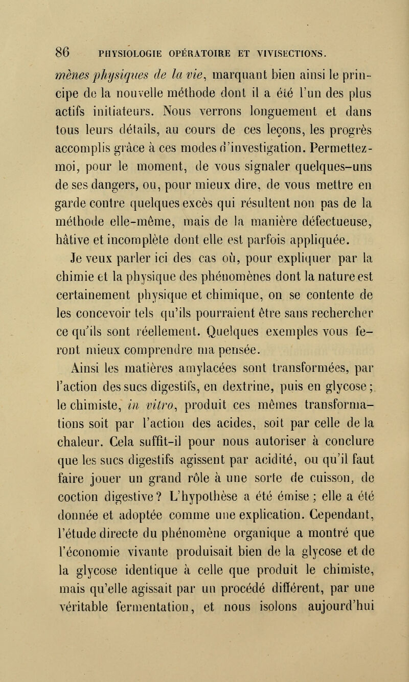 mènes physiques de la vie, marquant bien ainsi le prin- cipe de la nouvelle méthode dont il a été l'un des plus actifs initiateurs. Nous verrons longuement et dans tous leurs détails, au cours de ces leçons, les progrès accomplis grâce à ces modes d'investigation. Permettez- moi, pour le moment, de vous signaler quelques-uns de ses dangers, ou, pour mieux dire, de vous mettre en garde contre quelques excès qui résultent non pas de la méthode elle-même, mais de la manière défectueuse, hâtive et incomplète dont elle est parfois appliquée. Je veux parler ici des cas où, pour expliquer par la chimie et la physique des phénomènes dont la nature est certainement physique et chimique, on se contente de les concevoir tels qu'ils pourraient être sans rechercher ce qu'ils sont réellement. Quelques exemples vous fe- ront mieux comprendre ma pensée. Ainsi les matières amylacées sont transformées, par l'action des sucs digestifs, en dextrine, puis en glycose; le chimiste, in vitro, produit ces mêmes transforma- tions soit par l'action des acides, soit par celle de la chaleur. Cela suffit-il pour nous autoriser à conclure que les sucs digestifs agissent par acidité, ou qu'il faut faire jouer un grand rôle à une sorte de cuisson, de coction digestive? L'hypothèse a été émise ; elle a été donnée et adoptée comme une explication. Cependant, l'étude directe du phénomène organique a montré que l'économie vivante produisait bien de la glycose et de la glycose identique à celle que produit le chimiste, mais qu'elle agissait par un procédé différent, par une véritable fermentation, et nous isolons aujourd'hui