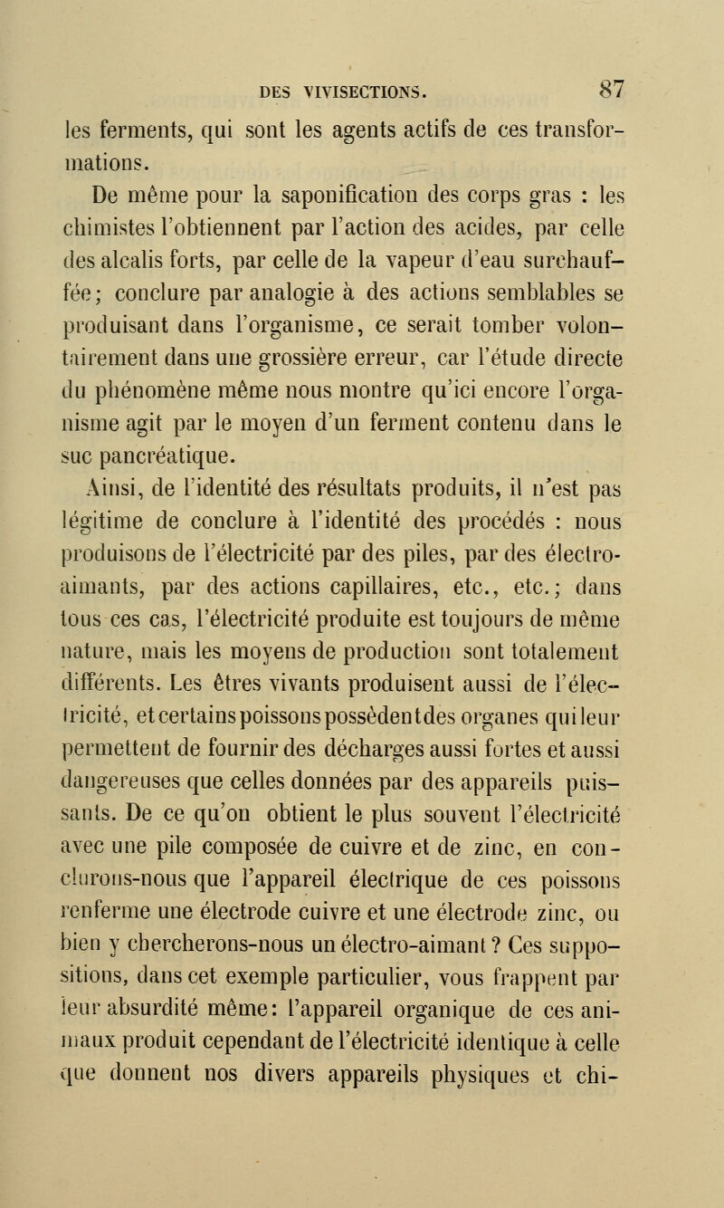 les ferments, qui sont les agents actifs de ces transfor- mations. De même pour la saponification des corps gras : les chimistes l'obtiennent par l'action des acides, par celle des alcalis forts, par celle de la vapeur d'eau surchauf- fée; conclure par analogie à des actions semblables se produisant dans l'organisme, ce serait tomber volon- tairement dans une grossière erreur, car l'étude directe du phénomène même nous montre qu'ici encore l'orga- nisme agit par le moyen d'un ferment contenu clans le suc pancréatique. Ainsi, de l'identité des résultats produits, il n'est pas légitime de conclure à l'identité des procédés : nous produisons de l'électricité par des piles, par des électro- aimants, par des actions capillaires, etc., etc.; dans tous ces cas, l'électricité produite est toujours de même nature, mais les moyens de production sont totalement différents. Les êtres vivants produisent aussi de l'élec- tricité, et certains poissons possèdentdes organes quileur permettent de fournir des décharges aussi fortes et aussi dangereuses que celles données par des appareils puis- sants. De ce qu'on obtient le plus souvent l'électricité avec une pile composée de cuivre et de zinc, en con- clurons-nous que l'appareil électrique de ces poissons renferme une électrode cuivre et une électrode zinc, ou bien y chercherons-nous un électro-aimant? Ces suppo- sitions, dans cet exemple particulier, vous frappent par leur absurdité même: l'appareil organique de ces ani- maux produit cependant de l'électricité identique à celle que donnent nos divers appareils physiques et chi-