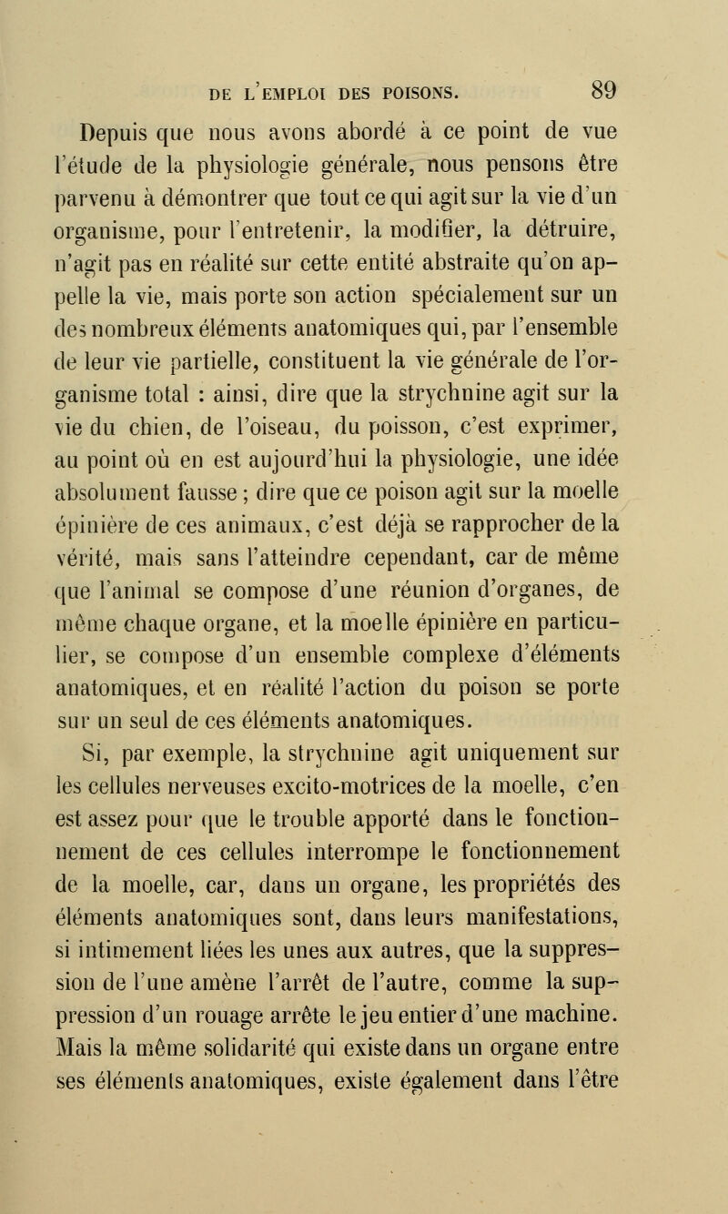 Depuis que nous avons abordé à ce point de vue l'étude de la physiologie générale, nous pensons être parvenu à démontrer que tout ce qui agit sur la vie d'un organisme, pour l'entretenir, la modifier, la détruire, n'agit pas en réalité sur cette entité abstraite qu'on ap- pelle la vie, mais porte son action spécialement sur un des nombreux éléments anatomiques qui, par l'ensemble de leur vie partielle, constituent la vie générale de l'or- ganisme total : ainsi, dire que la strychnine agit sur la vie du chien, de l'oiseau, du poisson, c'est exprimer, au point où en est aujourd'hui la physiologie, une idée absolument fausse ; dire que ce poison agit sur la moelle épinière de ces animaux, c'est déjà se rapprocher delà vérité, mais sans l'atteindre cependant, car de même que l'animal se compose d'une réunion d'organes, de même chaque organe, et la moelle épinière en particu- lier, se compose d'un ensemble complexe d'éléments anatomiques, et en réalité l'action du poison se porte sur un seul de ces éléments anatomiques. Si, par exemple, la strychnine agit uniquement sur les cellules nerveuses excito-motrices de la moelle, c'en est assez pour que le trouble apporté dans le fonction- nement de ces cellules interrompe le fonctionnement de la moelle, car, dans un organe, les propriétés des éléments anatomiques sont, dans leurs manifestations, si intimement liées les unes aux autres, que la suppres- sion de l'une amène l'arrêt de l'autre, comme la sup- pression d'un rouage arrête le jeu entier d'une machine. Mais la même solidarité qui existe dans un organe entre ses éléments anatomiques, existe également dans l'être