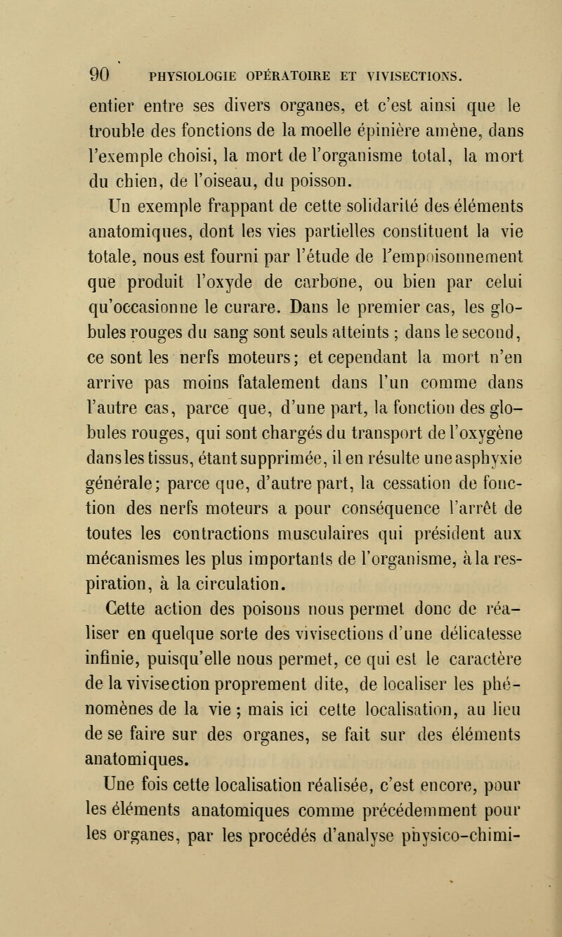 entier entre ses divers organes, et c'est ainsi que le trouble des fonctions de la moelle épinière amène, dans l'exemple choisi, la mort de l'organisme total, la mort du chien, de l'oiseau, du poisson. Un exemple frappant de cette solidarité des éléments auatomiques, dont les vies partielles constituent la vie totale, nous est fourni par l'étude de l'empoisonnement que produit l'oxyde de carbone, ou bien par celui qu'occasionne le curare. Dans le premier cas, les glo- bules rouges du sang sont seuls atteints ; dans le second, ce sont les nerfs moteurs; et cependant la mort n'en arrive pas moins fatalement dans l'un comme dans l'autre cas, parce que, d'une part, la fonction des glo- bules rouges, qui sont chargés du transport de l'oxygène dans les tissus, étant supprimée, il en résulte une asphyxie générale; parce que, d'autre part, la cessation de fonc- tion des nerfs moteurs a pour conséquence l'arrêt de toutes les contractions musculaires qui président aux mécanismes les plus importants de l'organisme, à la res- piration, à la circulation. Cette action des poisons nous permet donc de réa- liser en quelque sorte des vivisections d'une délicatesse infinie, puisqu'elle nous permet, ce qui est le caractère de la vivisection proprement dite, délocaliser les phé- nomènes de la vie ; mais ici cette localisation, au lieu de se faire sur des organes, se fait sur des éléments an atomiques. Une fois cette localisation réalisée, c'est encore, pour les éléments anatomiques comme précédemment pour les organes, par les procédés d'analyse physico-chimi-