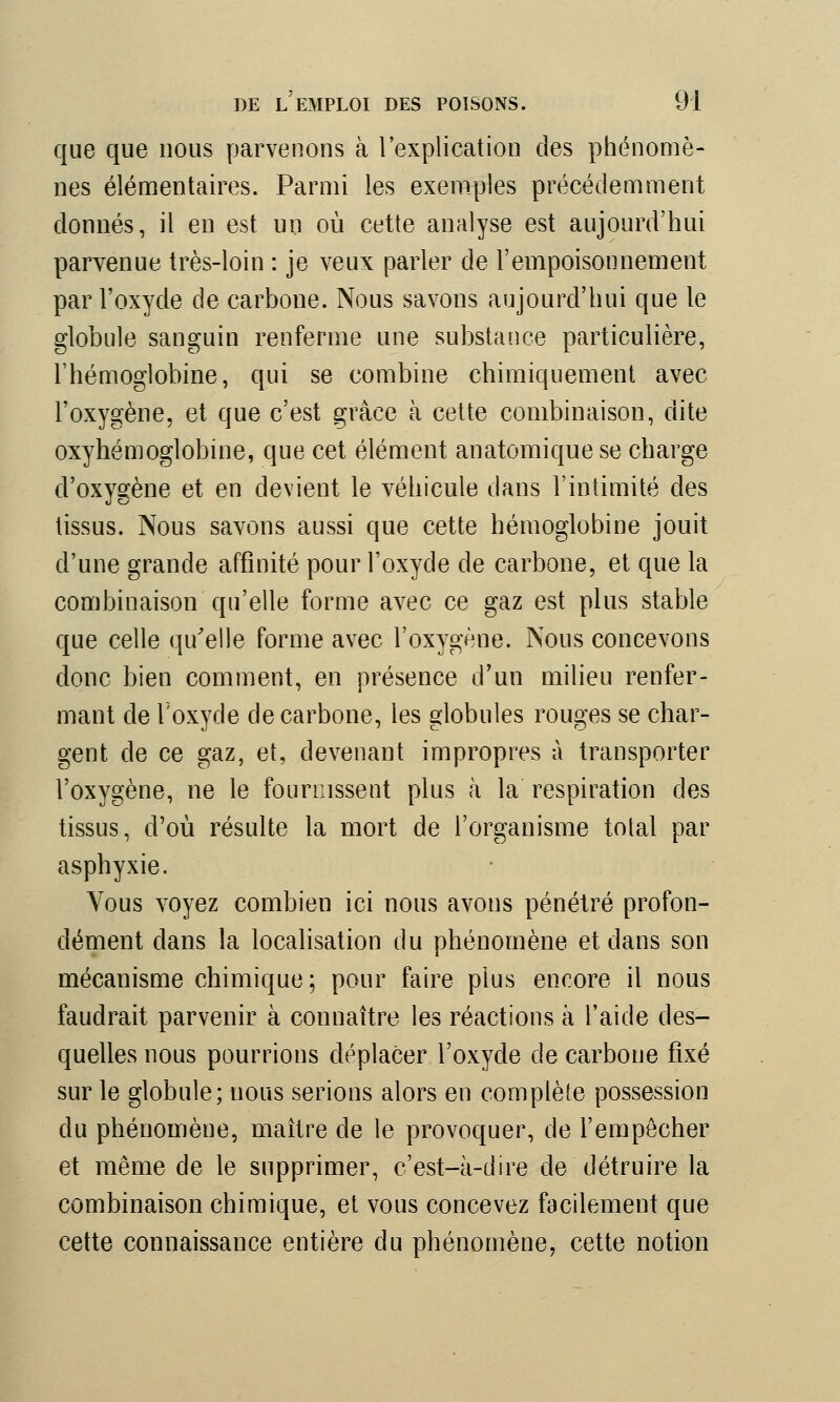 que que nous parvenons à l'explication des phénomè- nes élémentaires. Parmi les exemples précédemment donnés, il en est un où cette analyse est aujourd'hui parvenue très-loin : je veux parler de l'empoisonnement par l'oxyde de carbone. Nous savons aujourd'hui que le globule sanguin renferme une substance particulière, l'hémoglobine, qui se combine chimiquement avec l'oxygène, et que c'est grâce à cette combinaison, dite oxyhémoglobine, que cet élément anatomique se charge d'oxvsène et en devient le véhicule dans l'intimité des tissus. Nous savons aussi que cette hémoglobine jouit d'une grande affinité pour l'oxyde de carbone, et que la combinaison qu'elle forme avec ce gaz est plus stable que celle qu'elle forme avec l'oxygène. Nous concevons donc bien comment, en présence d'un milieu renfer- mant de l'oxyde de carbone, les globules rouges se char- gent de ce gaz, et, devenant impropres à transporter l'oxygène, ne le fournissent plus à la respiration des tissus, d'où résulte la mort de l'organisme tolal par asphyxie. Vous voyez combien ici nous avons pénétré profon- dément dans la localisation du phénomène et dans son mécanisme chimique; pour faire plus encore il nous faudrait parvenir à connaître les réactions à l'aide des- quelles nous pourrions déplacer l'oxyde de carbone fixé sur le globule; nous serions alors en complète possession du phénomène, maître de le provoquer, de l'empêcher et même de le supprimer, c'est-à-dire de détruire la combinaison chimique, et vous concevez facilement que cette connaissance entière du phénomène, cette notion