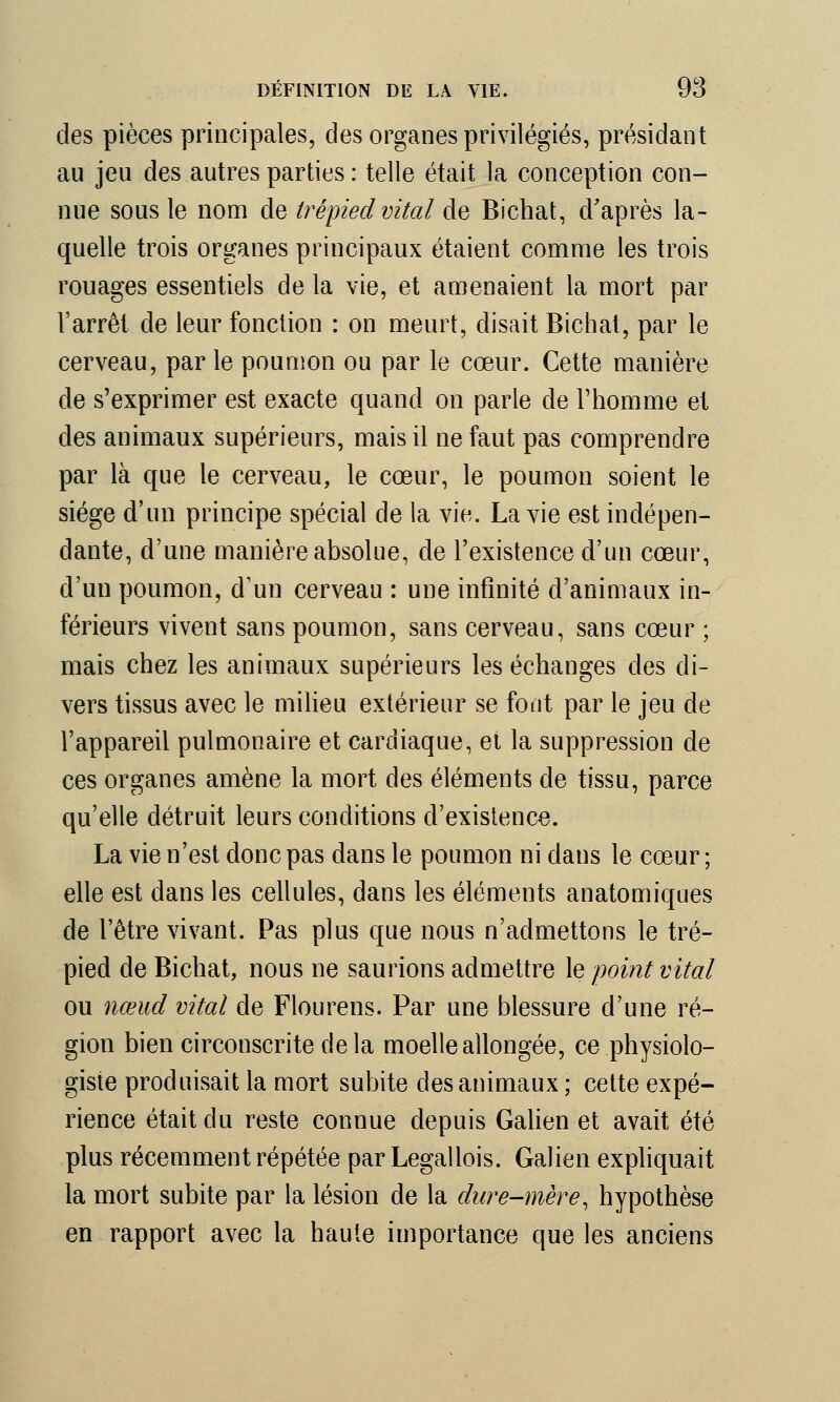 des pièces principales, des organes privilégiés, présidant au jeu des autres parties : telle était la conception con- nue sous le nom de trépied vital de Bichat, d'après la- quelle trois organes principaux étaient comme les trois rouages essentiels de la vie, et amenaient la mort par l'arrêt de leur fonction : on meurt, disait Bichat, par le cerveau, par le poumon ou par le cœur. Cette manière de s'exprimer est exacte quand on parle de l'homme et des animaux supérieurs, mais il ne faut pas comprendre par là que le cerveau, le cœur, le poumon soient le siège d'un principe spécial de la vie. La vie est indépen- dante, d'une manière absolue, de l'existence d'un cœur, d'un poumon, d'un cerveau : une infinité d'animaux in- férieurs vivent sans poumon, sans cerveau, sans cœur ; mais chez les animaux supérieurs les échanges des di- vers tissus avec le milieu extérieur se font par le jeu de l'appareil pulmonaire et cardiaque, et la suppression de ces organes amène la mort des éléments de tissu, parce qu'elle détruit leurs conditions d'existence. La vie n'est donc pas dans le poumon ni dans le cœur ; elle est dans les cellules, dans les éléments anatomiques de l'être vivant. Pas plus que nous n'admettons le tré- pied de Bichat, nous ne saurions admettre le point vital ou nœud vital de Flourens. Par une blessure d'une ré- gion bien circonscrite de la moelle allongée, ce physiolo- giste produisait la mort subite des animaux ; celte expé- rience était du reste connue depuis Galien et avait été plus récemment répétée par Legallois. Galien expliquait la mort subite par la lésion de la dure-mère, hypothèse en rapport avec la haute importance que les anciens