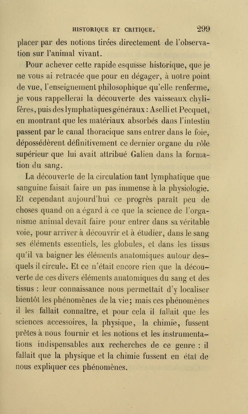 placer par des notions tirées directement de l'observa- tion sur l'animal vivant. Pour achever cette rapide esquisse historique, que je ne vous ai retracée que pour en dégager, à notre point de vue, l'enseignement philosophique qu'elle renferme, je vous rappellerai la découverte des vaisseaux chyli- fères, puis des lymphatiques généraux : Aselli et Pecquet, en montrant que les matériaux absorbés dans l'intestin passent par le canal thoracique sans entrer dans le foie, dépossédèrent définitivement ce dernier organe du rôle supérieur que lui avait attribué Galien dans la forma- tion du sang. La découverte de la circulation tant lymphatique que sanguine faisait faire un pas immense à la physiologie. Et cependant aujourd'hui ce progrès paraît peu de choses quand on a égard à ce que la science de l'orga- nisme animal devait faire pour entrer dans sa véritable voie, pour arriver à découvrir et à étudier, dans le sang ses éléments essentiels, les globules, et clans les tissus qu'il va baigner les éléments anatomiques autour des- quels il circule. Et ce n'était encore rien que la décou- verte de ces divers éléments anatomiques du sang et des tissus : leur connaissance nous permettait d'y localiser bientôt les phénomènes de la vie; mais ces phénomènes il les fallait connaître, et pour cela il fallait que les sciences accessoires, la physique, la chimie, fussent prêtes à nous fournir et les notions et les instrumenta- tions indispensables aux recherches de ce genre : il fallait que la physique et la chimie fussent en état de nous expliquer ces phénomènes.