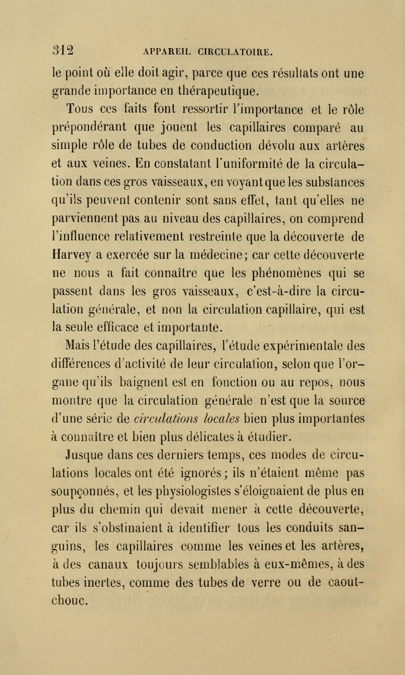 le point où elle doit agir, parce que ces résultats ont une grande importance en thérapeutique. Tous ces faits font ressortir l'importance et le rôle prépondérant que jouent les capillaires comparé au simple rôle de tubes de conduction dévolu aux artères et aux veines. En constatant l'uniformité de la circula- tion clans ces gros vaisseaux, en voyant que les substances qu'ils peuvent contenir sont sans effet, tant qu'elles ne parviennent pas au niveau des capillaires, on comprend l'influence relativement restreinte que la découverte de Harvey a exercée sur la médecine; car cette découverte ne nous a fait connaître que les phénomènes qui se passent dans les gros vaisseaux, c'est-à-dire la circu- lation générale, et non la circulation capillaire, qui est la seule efficace et importante. Mais l'étude des capillaires, l'étude expérimentale des différences d'activité de leur circulation, selon que l'or- gane qu'ils baignent est en fonction ou au repos, nous montre que la circulation générale n'est que la source d'une série de circulations locales bien plus importantes à connaître et bien plus délicates à étudier. Jusque dans ces derniers temps, ces modes de circu- lations locales ont été ignorés ; ils n'étaient même pas soupçonnés, et les physiologistes s'éloignaient de plus en plus du chemin qui devait mener à cette découverte, car ils s'obstinaient à identifier tous les conduits san- guins, les capillaires comme les veines et les artères, à des canaux toujours semblables à eux-mêmes, à des tubes inertes, comme des tubes de verre ou de caout- chouc.