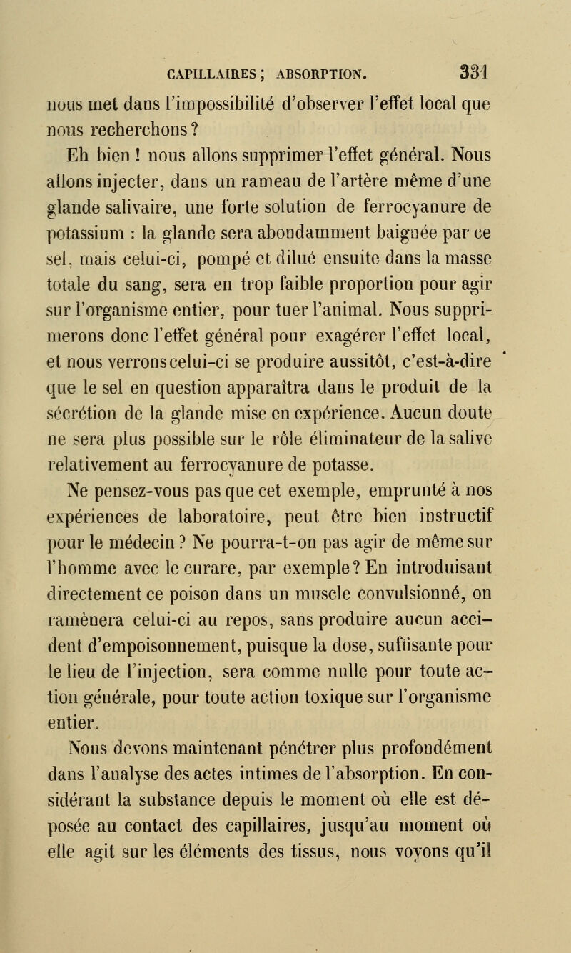 nous met dans l'impossibilité d'observer l'effet local que nous recherchons ? Eh bien ! nous allons supprimer l'effet général. Nous allons injecter, dans un rameau de l'artère même d'une glande salivaire, une forte solution de ferrocyanure de potassium : la glande sera abondamment baignée par ce sel, mais celui-ci, pompé et dilué ensuite dans la masse totale du sang, sera en trop faible proportion pour agir sur l'organisme entier, pour tuer l'animal. Nous suppri- merons donc l'effet général pour exagérer l'effet local, et nous verrons celui-ci se produire aussitôt, c'est-à-dire que le sel en question apparaîtra dans le produit de la sécrétion de la glande mise en expérience. Aucun doute ne sera plus possible sur le rôle éliminateur de la salive relativement au ferrocyanure de potasse. Ne pensez-vous pas que cet exemple, emprunté à nos expériences de laboratoire, peut être bien instructif pour le médecin ? Ne pourra-t-on pas agir de même sur l'homme avec le curare, par exemple? En introduisant directement ce poison dans un muscle convulsionné, on ramènera celui-ci au repos, sans produire aucun acci- dent d'empoisonnement, puisque la close, suffisante pour le lieu de l'injection, sera comme nulle pour toute ac- tion générale, pour toute action toxique sur l'organisme entier. Nous devons maintenant pénétrer plus profondément dans l'analyse des actes intimes de l'absorption. En con- sidérant la substance depuis le moment où elle est dé- posée au contact des capillaires, jusqu'au moment où elle agit sur les éléments des tissus, nous voyons qu'il