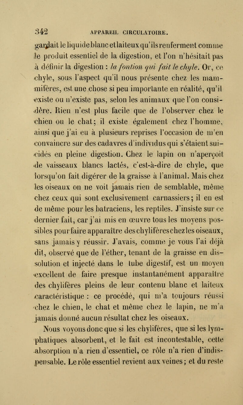 gardait le liquide blanc et laiteux qu'ils renferment comme le produit essentiel de la digestion, et l'on n'hésitait pas à définir la digestion : la fontion qui fait le chyle. Or, ce chyle, sous l'aspect qu'il nous présente chez les mam- mifères, est une chose si peu importante en réalité, qu'il existe ou n'existe pas, selon les animaux que l'on consi- vdère. Rien n'est plus facile que de l'observer chez le chien ou le chat; il existe également chez l'homme, ainsi que j'ai eu à plusieurs reprises l'occasion de m'en convaincre sur des cadavres d'individus qui s'étaient sui- cidés en pleine digestion. Chez le lapin on n'aperçoit «de vaisseaux blancs lactés, c'est-à-dire de chyle, que lorsqu'on fait digérer de la graisse à l'animal. Mais chez les oiseaux on ne voit jamais rien de semblable, même chez ceux qui sont exclusivement carnassiers; il en est de même pour les batraciens, les reptiles. J'insiste sur ce dernier fait, car j'ai mis en œuvre tous les moyens pos- sibles pour faire apparaître des chylifères chez les oiseaux, sans jamais y réussir. J'avais, comme je vous l'ai déjà dit, observé que de l'éther, tenant de la graisse en dis- solution et injecté dans le tube digestif, est un moyen excellent de faire presque instantanément apparaître des chylifères pleins de leur contenu blanc et laiteux ^caractéristique : ce procédé, qui m'a toujours réussi chez le chien, le chat et même chez le lapin, ne m'a jamais donné aucun résultat chez les oiseaux. Nous voyons donc que si les chylifères, que si les lym- phatiques absorbent, et le fait est incontestable, cette absorption n'a rien d'essentiel, ce rôle n'a rien d'indis- pensable. Le rôle essentiel revient aux veines; et du reste