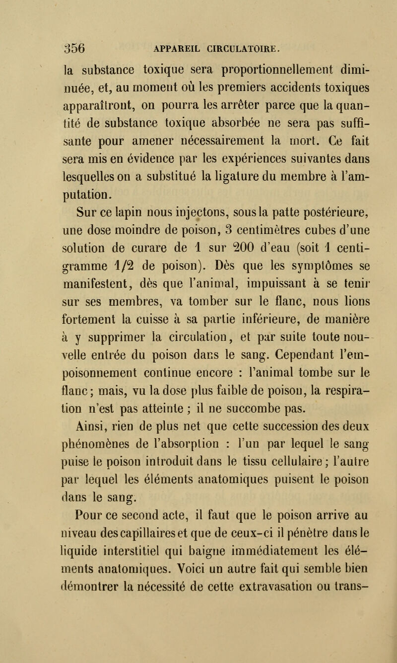 la substance toxique sera proportionnellement dimi- nuée, et, au moment où les premiers accidents toxiques apparaîtront, on pourra les arrêter parce que la quan- tité de substance toxique absorbée ne sera pas suffi- sante pour amener nécessairement la mort. Ce fait sera mis en évidence par les expériences suivantes dans lesquelles on a substitué la ligature du membre à l'am- putation. Sur ce lapin nous injectons, sous la patte postérieure, une dose moindre de poison, 3 centimètres cubes d'une solution de curare de 1 sur 200 d'eau (soit 1 centi- gramme 1/2 de poison). Dès que les symptômes se manifestent, dès que l'animal, impuissant à se tenir sur ses membres, va tomber sur le flanc, nous lions fortement la cuisse à sa partie inférieure, de manière à y supprimer la circulation, et par suite toute nou- velle entrée du poison dans le sang. Cependant l'em- poisonnement continue encore : l'animal tombe sur le flanc; mais, vu la dose plus faible de poison, la respira- tion n'est pas atteinte ; il ne succombe pas. Ainsi, rien de plus net que cette succession des deux phénomènes de l'absorption : l'un par lequel le sang puise le poison introduit dans le tissu cellulaire; l'autre par lequel les éléments anatomiques puisent le poison dans le sang. Pour ce second acte, il faut que le poison arrive au niveau des capillaires et que de ceux-ci il pénètre dans le liquide interstitiel qui baigne immédiatement les élé- ments anatomiques. Voici un autre fait qui semble bien démontrer la nécessité de cette extravasation ou trans-