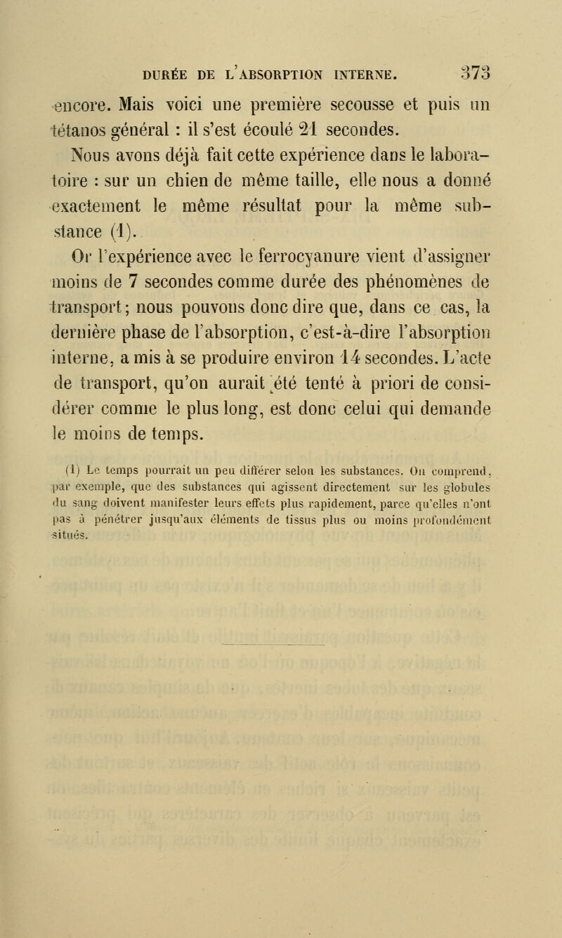 «encore. Mais voici une première secousse et puis un tétanos général : il s'est écoulé 21 secondes. Nous avons déjà fait cette expérience dans le labora- toire : sur un chien de même taille, elle nous a donné exactement le même résultat pour la même sub- stance (1). Or l'expérience avec le ferrocyanure vient d'assigner moins de 7 secondes comme durée des phénomènes de transport; nous pouvons donc dire que, dans ce cas, la dernière phase de l'absorption, c'est-à-dire l'absorption interne, a mis à se produire environ 14 secondes. L'acte de transport, qu'on aurait tété tenté à priori de consi- dérer comme le plus long, est donc celui qui demande le moins de temps. (lj Le temps pourrait un peu différer selon les substances. On comprend, par exemple, que des substances qui agissent directement sur les globules du sang doivent manifester leurs effets plus rapidement, parce qu'elles n'ont pas à pénétrer jusqu'aux éléments de tissus plus ou moins profondément •situés.