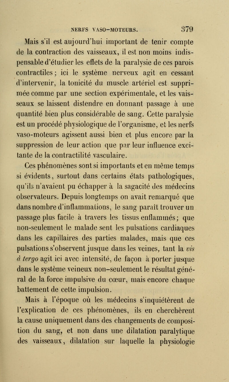 Mais s'il est aujourd'hui important de tenir compte de la contraction des vaisseaux, il est non moins indis- pensable d'étudier les effets de la paralysie de ces parois contractiles ; ici le système nerveux agit en cessant d'intervenir, la tonicité du muscle artériel est suppri- mée comme par une section expérimentale, et les vais- seaux se laissent distendre en donnant passage à une quantité bien plus considérable de sang. Cette paralysie est un procédé physiologique de l'organisme, et les nerfs vaso-moteurs agissent aussi bien et plus encore par la suppression de leur action que par leur influence exci- tante de la contractilité vasculaire. Ces phénomènes sont si importants et en même temps si évidents, surtout dans certains états pathologiques, qu'ils n'avaient pu échapper à la sagacité des médecins observateurs. Depuis longtemps on avait remarqué que dans nombre d'inflammations, le sang paraît trouver un passage plus facile à travers les tissus enflammés; que non-seulement le malade sent les pulsations cardiaques dans les capillaires des parties malades, mais que ces pulsations s'observent jusque dans les veines, tant la vis à tergo agit ici avec intensité, de façon à porter jusque dans le système veineux non-seulement le résultat géné- ral de la force impulsive du cœur, mais encore chaque battement de cette impulsion. Mais à l'époque où les médecins s'inquiétèrent de l'explication de ces phénomènes, ils en cherchèrent la cause uniquement dans des changements de composi- tion du sang, et non dans une dilatation paralytique des vaisseaux, dilatation sur laquelle la physiologie