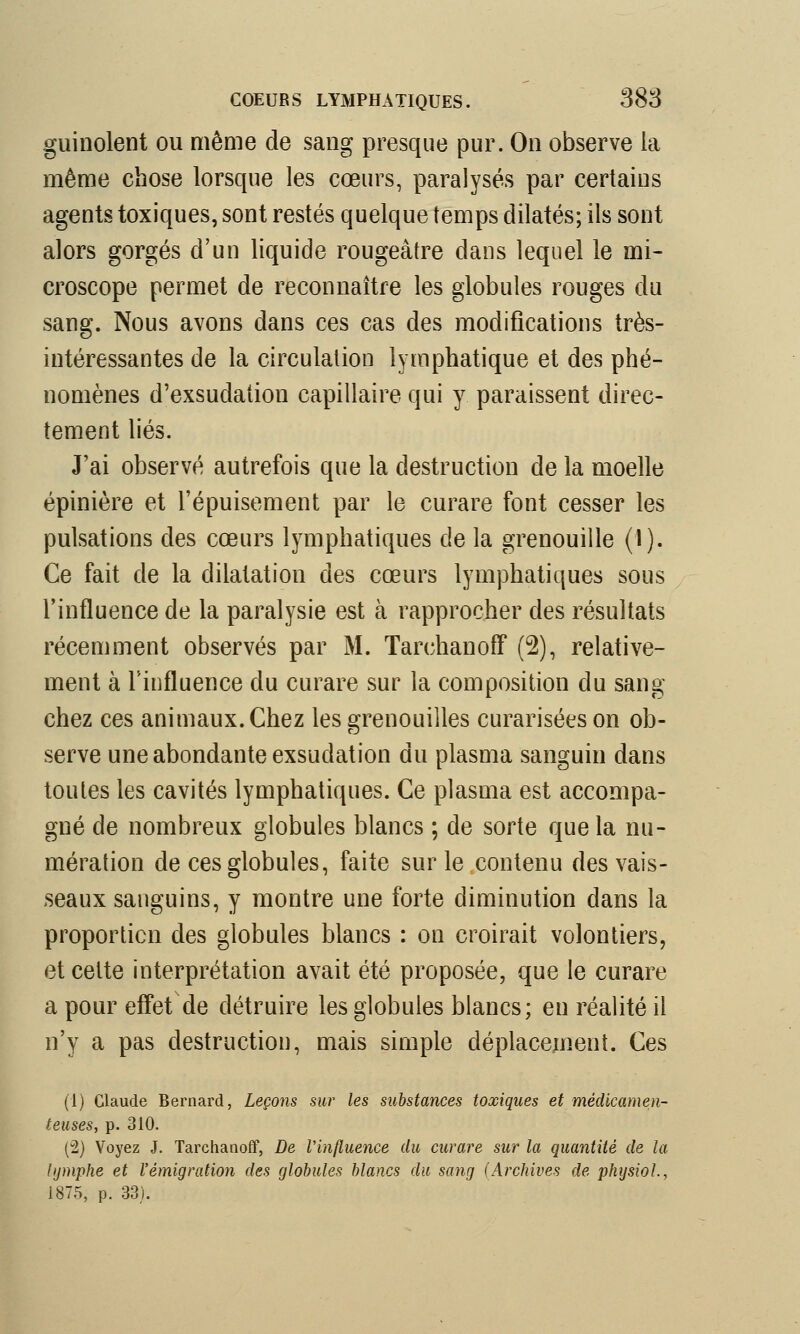 guinolent ou même de sang presque pur. On observe la même chose lorsque les coeurs, paralysés par certains agents toxiques, sont restés quelque temps dilatés; ils sont alors gorgés d'un liquide rougeàtre dans lequel le mi- croscope permet de reconnaître les globules rouges du sang. Nous avons dans ces cas des modifications très- intéressantes de la circulation lymphatique et des phé- nomènes d'exsudation capillaire qui y paraissent direc- tement liés. J'ai observé autrefois que la destruction de la moelle épinière et l'épuisement par le curare font cesser les pulsations des cœurs lymphatiques de la grenouille (1). Ce fait de la dilatation des cœurs lymphatiques sous l'influence de la paralysie est à rapprocher des résultats récemment observés par M. TarchanofF (2), relative- ment à l'influence du curare sur la composition du sang chez ces animaux. Chez les grenouilles curariséeson ob- serve une abondante exsudation du plasma sanguin dans toutes les cavités lymphatiques. Ce plasma est accompa- gné de nombreux globules blancs ; de sorte que la nu- mération de ces globules, faite sur le contenu des vais- seaux sanguins, y montre une forte diminution dans la proportion des globules blancs : on croirait volontiers, et cette interprétation avait été proposée, que le curare a pour effet de détruire les globules blancs; en réalité il n'y a pas destruction, mais simple déplacement. Ces (1) Claude Bernard, Leçons sur les substances toxiques et médicamen- teuses, p. 310. (2) Voyez J. Tarchanoff, De l'influence du curare sur la quantité de la lymphe et l'émigration des globules blancs du sang (Archives de physioL, 1875, p. 33).