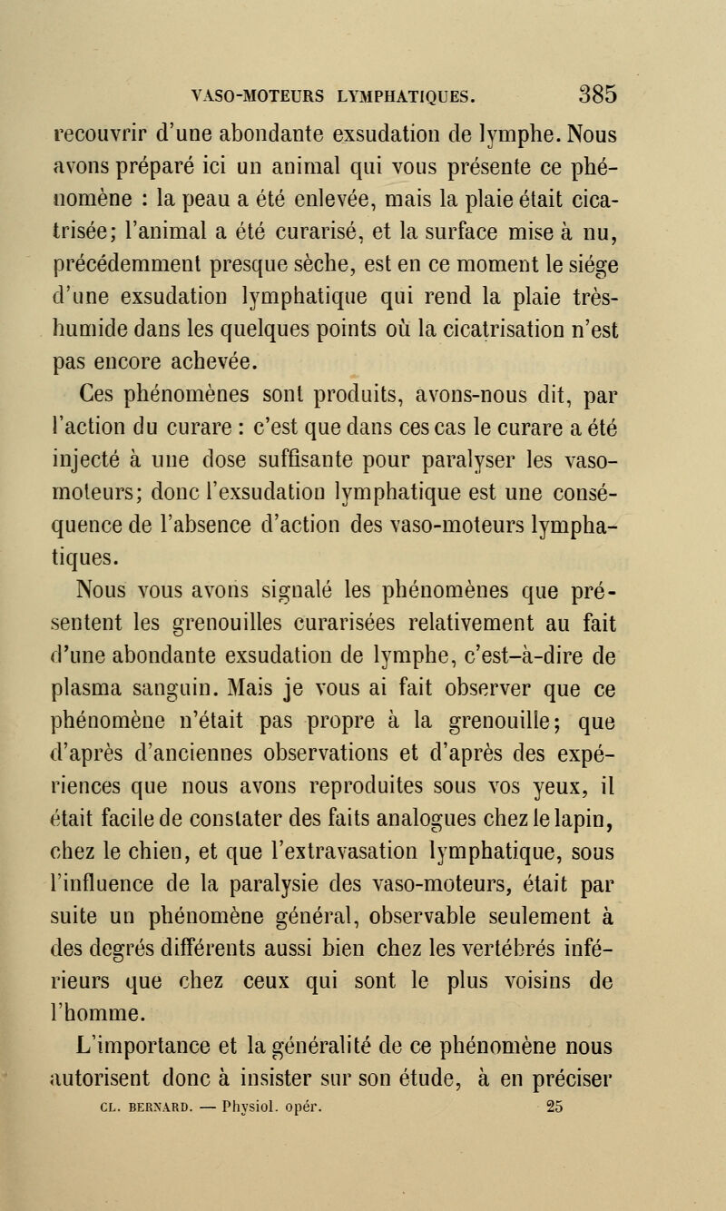 recouvrir d'une abondante exsudation de lymphe. Nous avons préparé ici un animal qui vous présente ce phé- nomène : la peau a été enlevée, mais la plaie était cica- trisée; l'animal a été curarisé, et la surface mise à nu, précédemment presque sèche, est en ce moment le siège d'une exsudation lymphatique qui rend la plaie très- humide dans les quelques points où la cicatrisation n'est pas encore achevée. Ces phénomènes sont produits, avons-nous dit, par l'action du curare : c'est que dans ces cas le curare a été injecté à une dose suffisante pour paralyser les vaso- moteurs; donc l'exsudation lymphatique est une consé- quence de l'absence d'action des vaso-moteurs lympha- tiques. Nous vous avons signalé les phénomènes que pré- sentent les grenouilles curarisées relativement au fait d'une abondante exsudation de lymphe, c'est-à-dire de plasma sanguin. Mais je vous ai fait observer que ce phénomène n'était pas propre à la grenouille; que d'après d'anciennes observations et d'après des expé- riences que nous avons reproduites sous vos yeux, il était facile de constater des faits analogues chez le lapin, chez le chien, et que l'extravasation lymphatique, sous l'influence de la paralysie des vaso-moteurs, était par suite un phénomène général, observable seulement à des degrés différents aussi bien chez les vertébrés infé- rieurs que chez ceux qui sont le plus voisins de l'homme. L'importance et la généralité de ce phénomène nous autorisent donc à insister sur son étude, à en préciser CL. BERNARD. — Physiol. Opél\ 25