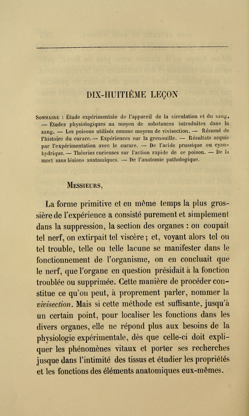 DIX-HUITIÈME LEÇON Sommaire : Étude expérimentale de l'appareil de la circulation et du sang. — Études physiologiques au moyen de substances introduites dans le sang. — Les poisons utilisés comme moyens de vivisection. —■ Résumé de l'histoire du curare.—■ Expériences sur la grenouille. — Résultats acquis par l'expérimentation avec le curare. — De l'acide prussique ou evan- hydrique. — Théories curieuses sur l'action rapide de ce poison. — De la mort sans lésions anatomiques. — De l'anatomie pathologique. Messieurs, La forme primitive et en même temps la plus gros- sière de l'expérience a consisté purement et simplement dans la suppression, la section des organes : on coupait tel nerf, on extirpait tel viscère; et, voyant alors tel ou tel trouble, telle ou telle lacune se manifester dans le fonctionnement de l'organisme, on en concluait que le nerf, que l'organe en question présidait à la fonction troublée ou supprimée. Cette manière de procéder con- stitue ce qu'on peut, à proprement parler, nommer la vivisection. Mais si cette méthode est suffisante, jusqu'à un certain point, pour localiser les fonctions dans les divers organes, elle ne répond plus aux besoins de la physiologie expérimentale, dès que celle-ci doit expli- quer les phénomènes vitaux et porter ses recherches jusque dans l'intimité des tissus et étudier les propriétés et les fonctions des éléments anatomiques eux-mêmes.