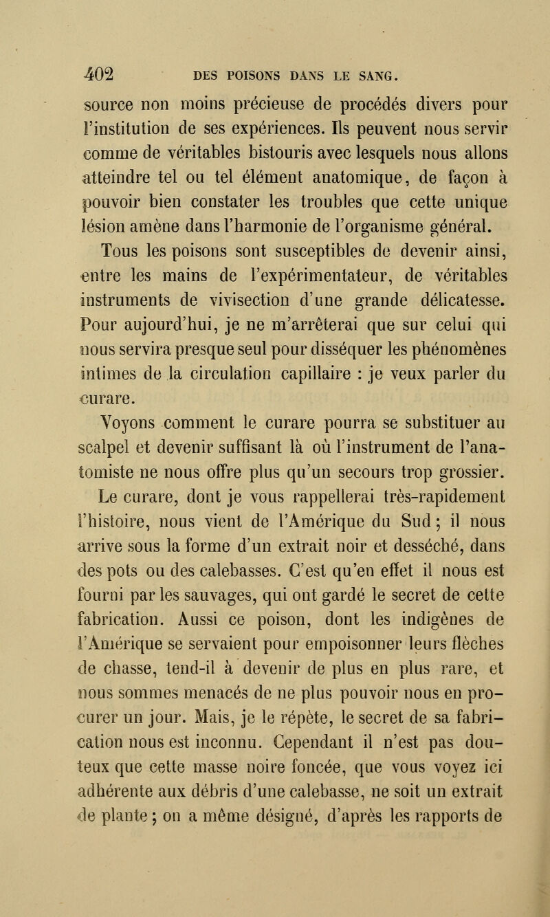 source non moins précieuse de procédés divers pour l'institution de ses expériences. Ils peuvent nous servir comme de véritables bistouris avec lesquels nous allons atteindre tel ou tel élément anatomique, de façon à pouvoir bien constater les troubles que cette unique lésion amène dans l'harmonie de l'organisme général. Tous les poisons sont susceptibles de devenir ainsi, entre les mains de l'expérimentateur, de véritables instruments de vivisection d'une grande délicatesse. Pour aujourd'hui, je ne m'arrêterai que sur celui qui nous servira presque seul pour disséquer les phénomènes intimes de la circulation capillaire : je veux parler du curare. Voyons comment le curare pourra se substituer au scalpel et devenir suffisant là où l'instrument de Tana- tomiste ne nous offre plus qu'un secours trop grossier. Le curare, dont je vous rappellerai très-rapidement l'histoire, nous vient de l'Amérique du Sud; il nous arrive sous la forme d'un extrait noir et desséché, dans des pots ou des calebasses. C'est qu'en effet il nous est fourni par les sauvages, qui ont gardé le secret de cette fabrication. Aussi ce poison, dont les indigènes de l'Amérique se servaient pour empoisonner leurs flèches de chasse, tend-il à devenir de plus en plus rare, et nous sommes menacés de ne plus pouvoir nous en pro- curer un jour. Mais, je le répète, le secret de sa fabri- cation nous est inconnu. Cependant il n'est pas dou- teux que cette masse noire foncée, que vous voyez ici adhérente aux débris d'une calebasse, ne soit un extrait de plante ; on a même désigné, d'après les rapports de