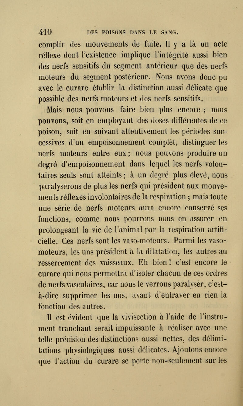 complir des mouvements de fuite. Il y a là un acte réflexe dont l'existence implique l'intégrité aussi bien des nerfs sensitifs du segment antérieur que des nerfs moteurs du segment postérieur. Nous avons donc pu avec le curare établir la distinction aussi délicate que possible des nerfs moteurs et des nerfs sensitifs. Mais nous pouvons faire bien plus encore ; nous pouvons, soit en employant des doses différentes de ce poison, soit en suivant attentivement les périodes suc- cessives d'un empoisonnement complet, distinguer les nerfs moteurs entre eux ; nous pouvons produire un degré d'empoisonnement dans lequel les nerfs volon- taires seuls sont atteints; à un degré plus élevé, nous paralyserons de plus les nerfs qui président aux mouve- ments réflexes involontaires de la respiration ; mais toute une série de nerfs moteurs aura encore conservé ses fonctions, comme nous pourrons nous en assurer en prolongeant la vie de l'animal par la respiration artifi- cielle. Ces nerfs sont les vaso-moteurs. Parmi les vaso- moteurs, les uns président à la dilatation, les autres au resserrement des vaisseaux. Eh bien ! c'est encore le curare qui nous permettra d'isoler chacun de ces ordres de nerfs vasculaires, car nous le verrons paralyser, c'est- à-dire supprimer les uns, avant d'entraver en rien la fonction des autres. Il est évident que la vivisection à l'aide de l'instru- ment tranchant serait impuissante à réaliser avec une telle précision des distinctions aussi nettes, des délimi- tations physiologiques aussi délicates. Ajoutons encore que l'action du curare se porte non-seulement sur les