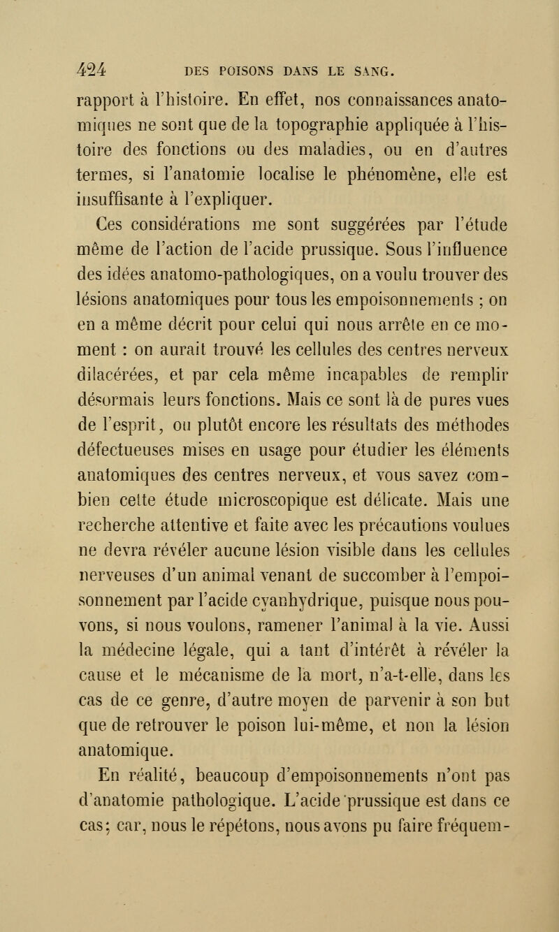 rapport à l'histoire. En effet, nos connaissances anato- miques ne sont que de la topographie appliquée à l'his- toire des fonctions ou des maladies, ou en d'autres termes, si l'anatomie localise le phénomène, elle est insuffisante à l'expliquer. Ces considérations me sont suggérées par l'étude même de l'action de l'acide prussique. Sous l'influence des idées anatomo-pathologiques, on a voulu trouver des lésions anatomiques pour tous les empoisonnements ; on en a même décrit pour celui qui nous arrête en ce mo- ment : on aurait trouvé les cellules des centres nerveux dilacérées, et par cela même incapables de remplir désormais leurs fonctions. Mais ce sont là de pures vues de l'esprit, ou plutôt encore les résultats des méthodes défectueuses mises en usage pour étudier les éléments anatomiques des centres nerveux, et vous savez com- bien cette étude microscopique est délicate. Mais une recherche attentive et faite avec les précautions voulues ne devra révéler aucune lésion visible dans les cellules nerveuses d'un animal venant de succomber à l'empoi- sonnement par l'acide cyanhydrique, puisque nous pou- vons, si nous voulons, ramener l'animal à la vie. Aussi la médecine légale, qui a tant d'intérêt à révéler la cause et le mécanisme de la mort, n'a-t-elle, dans les cas de ce genre, d'autre moyen de parvenir à son but que de retrouver le poison lui-même, et non la.lésion anatomique. En réalité, beaucoup d'empoisonnements n'ont pas d'anatomie pathologique. L'acide prussique est dans ce cas: car, nous le répétons, nous avons pu faire fréquem-