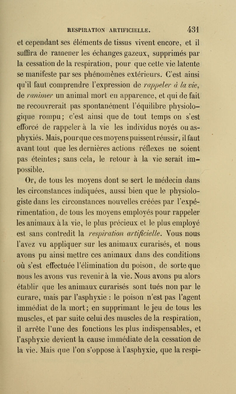 et cependant ses éléments de tissus vivent encore, et il suffira de ramener les échanges gazeux, supprimés par la cessation de la respiration, pour que cette vie latente se manifeste par ses phénomènes extérieurs. C'est ainsi qu'il faut comprendre l'expression de rappeler à la vie, de ranimer un animal mort eu apparence, et qui de fait ne recouvrerait pas spontanément l'équilibre physiolo- gique rompu; c'est ainsi que de tout temps on s'est efforcé de rappeler à la vie les individus noyés ou as- phyxiés. Mais, pourque ces moyens puissent réussir, il faut avant tout que les dernières actions réflexes ne soient pas éteintes ; sans cela, le retour à la vie serait im- possible. Or, de tous les moyens dont se sert le médecin dans les circonstances indiquées, aussi bien que le physiolo- giste clans les circonstances nouvelles créées par l'expé- rimentation, de tous les moyens employés pour rappeler les animaux à la vie, le plus précieux et le plus employé est sans contredit la respiration artificielle. Vous nous l'avez vu appliquer sur les animaux curarisés, et nous avons pu ainsi mettre ces animaux dans des conditions où s'est effectuée l'élimination du poison, de sorte que nous les avons vus revenir à la vie. Nous avons pu alors établir que les animaux curarisés sont tués non par le curare, mais par l'asphyxie : le poison n'est pas l'agent immédiat de la mort; en supprimant le jeu de tous les muscles, et par suite celui des muscles de la respiration, il arrête l'une des fonctions les plus indispensables, et l'asphyxie devient la cause immédiate delà cessation de la vie. Mais que l'on s'oppose à l'asphyxie, que la respi-