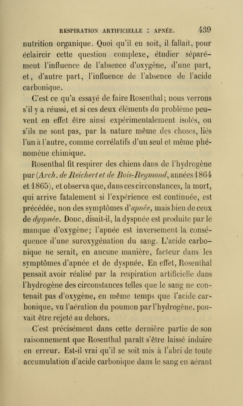 nutrition organique. Quoi qu'il en soit, il fallait, pour éclaircir cette question complexe, étudier séparé- ment l'influence de l'absence d'oxygène, d'une part, et, d'autre part, l'influence de l'absence de l'acide carbonique. C'est ce qu'a essayé de faire Rosenthaï; nous verrons s'il y a réussi, et si ces deux éléments du problème peu- vent en effet être ainsi expérimentalement isolés, ou s'ils ne sont pas, par la nature même des choses, liés l'un à l'autre, comme corrélatifs d'un seul et même phé- nomène chimique. Rosenthal fît respirer des chiens dans de l'hydrogène pur (Arch. de Reichert et de Rois-Reymond, années 1864 et 1865), et observa que, dans ces circonstances, la mort, qui arrive fatalement si l'expérience est continuée, est précédée, non des symptômes à'apnée, mais bien de ceux de dyspnée. Donc, disait-il, la dyspnée est produite parle manque d'oxygène; l'apnée est inversement la consé- quence d'une suroxygénation du sang. L'acide carbo- nique ne serait, en aucune manière, fadeur dans les symptômes d'apnée et de dyspnée. En effet, Rosenthal pensait avoir réalisé par la respiration artificielle dans l'hydrogène des circonstances telles que le sang ne con- tenait pas d'oxygène, en même temps que l'acide car- bonique, vu l'aération du poumon par l'hydrogène, pou- vait être rejeté au dehors. C'est précisément dans cette dernière partie de son raisonnement que Rosenthal paraît s'être laissé induire en erreur. Est-il vrai qu'il se soit mis à l'abri de toute accumulation d'acide carbonique dans le sang en aérant