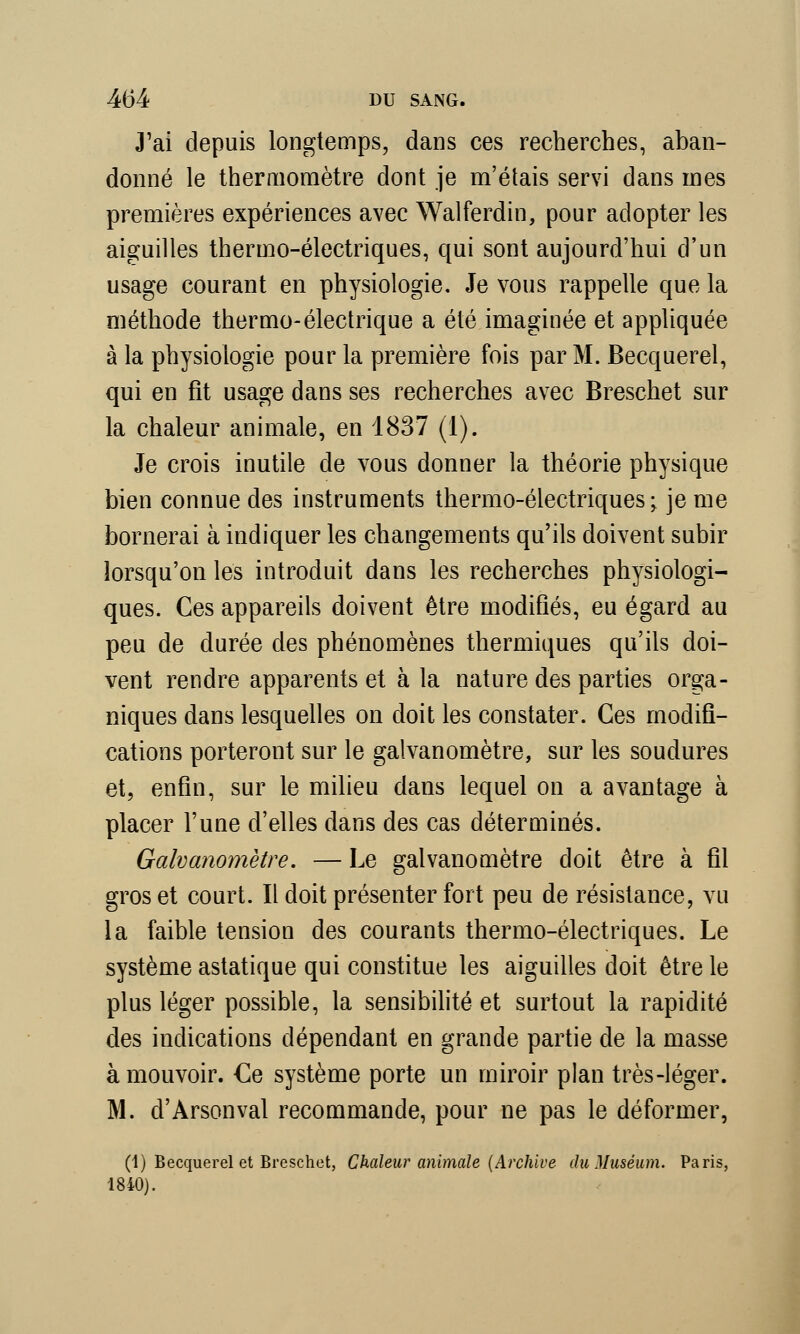 J'ai depuis longtemps, dans ces recherches, aban- donné le thermomètre dont je m'étais servi dans mes premières expériences avec Walferdin, pour adopter les aiguilles thermo-électriques, qui sont aujourd'hui d'un usage courant en physiologie. Je vous rappelle que la méthode thermo-électrique a été imaginée et appliquée à la physiologie pour la première fois par M. Becquerel, qui en fit usage dans ses recherches avec Breschet sur la chaleur animale, en 1837 (1). Je crois inutile de vous donner la théorie physique bien connue des instruments thermo-électriques • je me bornerai à indiquer les changements qu'ils doivent subir lorsqu'on les introduit dans les recherches physiologi- ques. Ces appareils doivent être modifiés, eu égard au peu de durée des phénomènes thermiques qu'ils doi- vent rendre apparents et à la nature des parties orga- niques dans lesquelles on doit les constater. Ces modifi- cations porteront sur le galvanomètre, sur les soudures et, enfin, sur le milieu dans lequel on a avantage à placer l'une d'elles dans des cas déterminés. Galvanomètre. — Le galvanomètre doit être à fil gros et court. Il doit présenter fort peu de résistance, vu la faible tension des courants thermo-électriques. Le système astatique qui constitue les aiguilles doit être le plus léger possible, la sensibilité et surtout la rapidité des indications dépendant en grande partie de la masse à mouvoir. €e système porte un miroir plan très-léger. M. cl'Arsonval recommande, pour ne pas le déformer, (4) Becquerel et Breschet, Chaleur animale {Archive du Muséum. Paris, 1840).