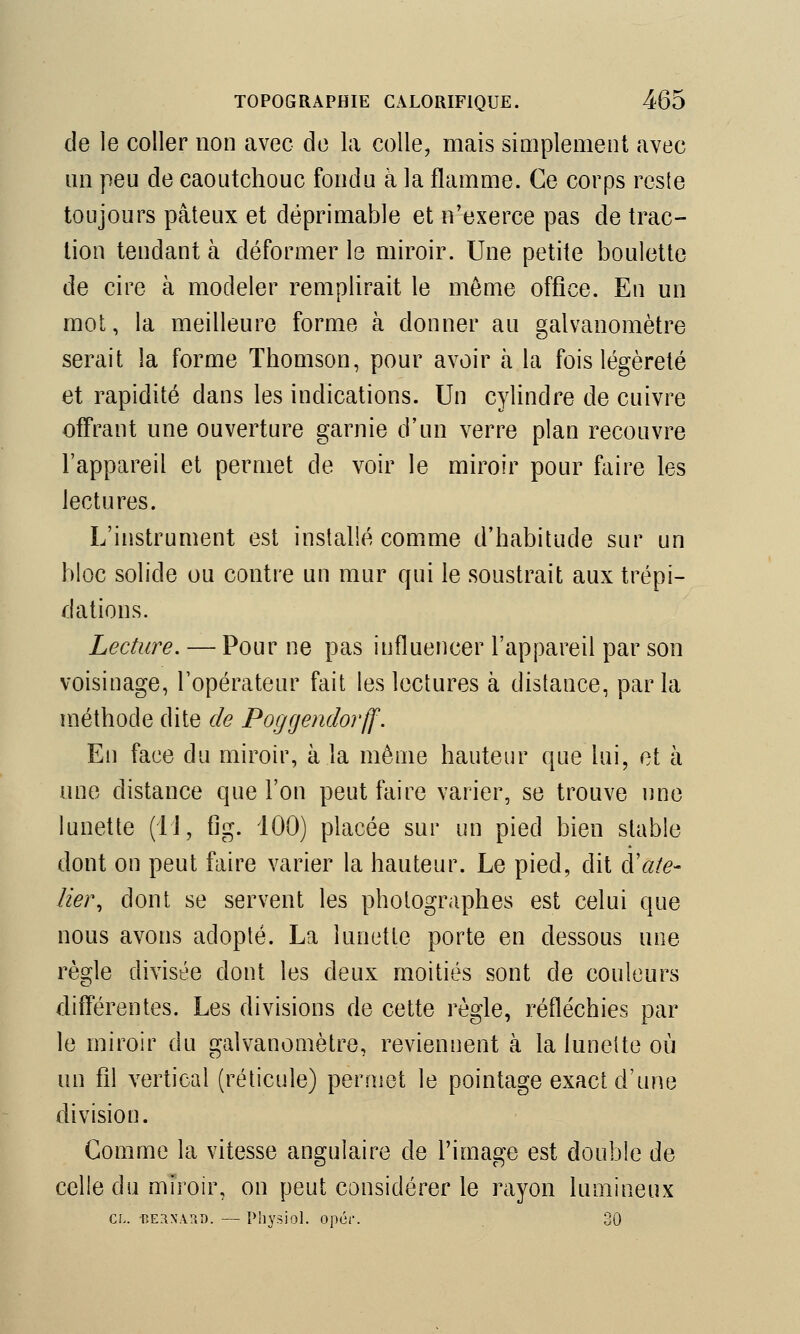 de le coller non avec de la colle, mais simplement avec un peu de caoutchouc fondu à la flamme. Ce corps reste toujours pâteux et déprimable et n'exerce pas de trac- lion tendant à déformer le miroir. Une petite boulette de cire à modeler remplirait le môme office. En un mot, la meilleure forme à donner au galvanomètre serait la forme Thomson, pour avoir à la fois légèreté et rapidité dans les indications. Un cylindre de cuivre offrant une ouverture garnie d'un verre plan recouvre l'appareil et permet de voir le miroir pour faire les lectures. L'instrument est installé comme d'habitude sur un bloc solide ou contre un mur qui le soustrait aux trépi- dations. Lecture. — Pour ne pas influencer l'appareil par son voisinage, l'opérateur fait les lectures à distance, parla méthode dite de Poggendorff. En face du miroir, à la même hauteur que lui, et à une distance que l'on peut faire varier, se trouve une lunette (11, fig. 100) placée sur un pied bien stable dont on peut faire varier la hauteur. Le pied, dit Râte- lier, dont se servent les photographes est celui que nous avons adopté. La lunette porte en dessous une règle divisée dont les deux moitiés sont de couleurs différentes. Les divisions de cette règle, réfléchies par le miroir du galvanomètre, reviennent à la lunette où un fil vertical (réticule) permet le pointage exact d'une division. Gomme la vitesse angulaire de l'image est double de celle du miroir, on peut considérer le rayon lumineux cl. Bernard. — Physiol. opér. 30