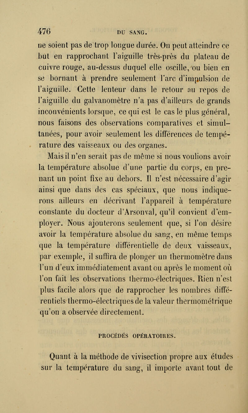 ne soient pas de trop longue durée. On peut atteindre ce but en rapprochant l'aiguille très-près du plateau de cuivre rouge, au-dessus duquel elle oscille, ou bien en se bornant à prendre seulement l'arc d'impulsion de l'aiguille. Cette lenteur dans le retour nu repos de l'aiguille du galvanomètre n'a pas d'ailleurs de grands inconvénients lorsque, ce qui est le cas le plus général, nous faisons des observations comparatives et simul- tanées, pour avoir seulement les différences de tempé- rature des vaisseaux ou des organes. Mais il n'en serait pas de même si nous voulions avoir la température absolue d'une partie du corps, en pre- nant un point fixe au dehors. Il n'est nécessaire d'agir ainsi que dans des cas spéciaux, que nous indique- rons ailleurs en décrivant l'appareil à température constante du docteur d'Àrsonval, qu'il convient d'em- ployer. Nous ajouterons seulement que, si l'on désire avoir la température absolue du sang, en même temps que la température différentielle de deux vaisseaux, par exemple, il suffira de plonger un thermomètre dans l'un d'eux immédiatement avant ou après le moment où l'on fait les observations thermo-électriques. Rien n'est plus facile alors que de rapprocher les nombres diffé- rentiels thermo-électriques de la valeur thermométrique qu'on a observée directement. PROCÉDÉS OPÉRATOIRES. Quant à la méthode de vivisection propre aux études sur la température du sang, il importe avant tout de