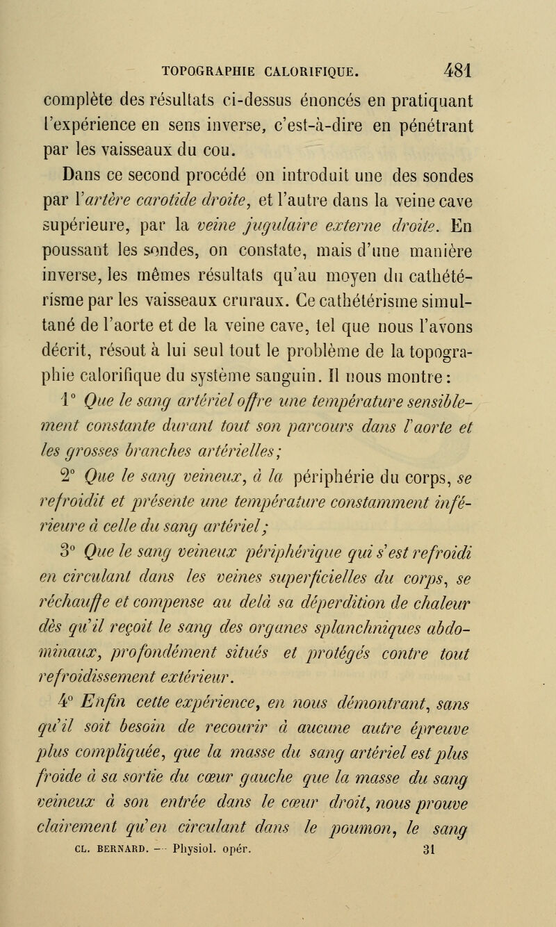 complète des résultats ci-dessus énoncés en pratiquant l'expérience en sens inverse, c'est-à-dire en pénétrant par les vaisseaux du cou. Dans ce second procédé on introduit une des sondes par Xartère carotide droite>, et l'autre dans la veine cave supérieure, par la veine jugulaire externe droite. En poussant les sondes, on constate, mais d'une manière inverse, les mêmes résultats qu'au moyen du cathété- risme par les vaisseaux cruraux. Ce cathétérisme simul- tané de l'aorte et de la veine cave, tel que nous l'avons décrit, résout à lui seul tout le problème de la topogra- phie calorifique clu système sanguin. Il nous montre : 1° Que le sang artériel offre une température sensible- ment constante durant tout son parcours dans F aorte et les grosses branches artérielles; 2° Que le sang veineux, à la périphérie du corps, se refroidit et présente une température constamment infé- rieure à celle du sang artériel; 3° Que le sang veineux périphérique qui s est refroidi en circulant dans les veines superficielles du corps, se réchauffe et compense au delà sa déperdition de chaleur dès quil reçoit le sang des organes splanchniques abdo- minaux, profondément situés et protégés contre tout refroidissement extérieur. 4° Enfin cette expérience, en nous démontrant, sans quil soit besoin de recourir à aucune autre épreuve plus compliquée, que la masse du sang artériel est plus froide à sa sortie du cœur gauche que la masse du sang veineux à son entrée dans le cœur droit, nous prouve clairement qu'en circulant dans le poumon, le sang CL. BERNARD. — Physiol. opér. 31