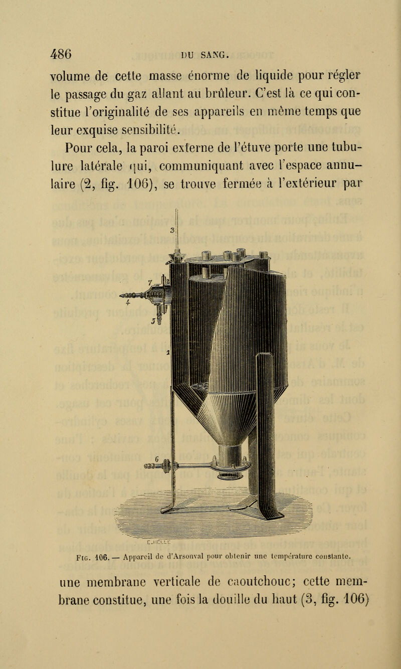 volume de cette masse énorme de liquide pour régler le passage du gaz allant au brûleur. C'est là ce qui con- stitue l'originalité de ses appareils en même temps que leur exquise sensibilité. Pour cela, la paroi externe de l'étuve porte une tubu- lure latérale qui, communiquant avec l'espace annu- laire (2, fig. 106), se trouve fermée à l'extérieur par FlG. 106. — Appareil de d'Arsonval pour obtenir une température constante. une membrane verticale de caoutchouc; cette mem- brane constitue, une fois la douille du haut (3, fig. 106)