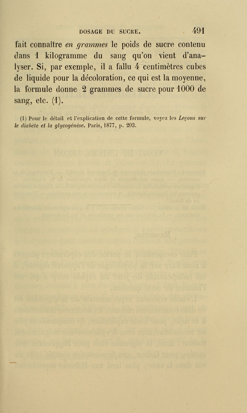 fait connaître en grammes le poids de sucre contenu dans 1 kilogramme du sang qu'on vient d'ana- lyser. Si, par exemple, il a fallu 4 centimètres cubes de liquide pour la décoloration, ce qui est la moyenne, la formule donne 2 grammes de sucre pour 1000 de sang, etc. (1). (1) Pour le détail et l'explication de cette formule, voyez les Leçons sur le diabète et la glycogénèse. Paris, 1877, p. 203.