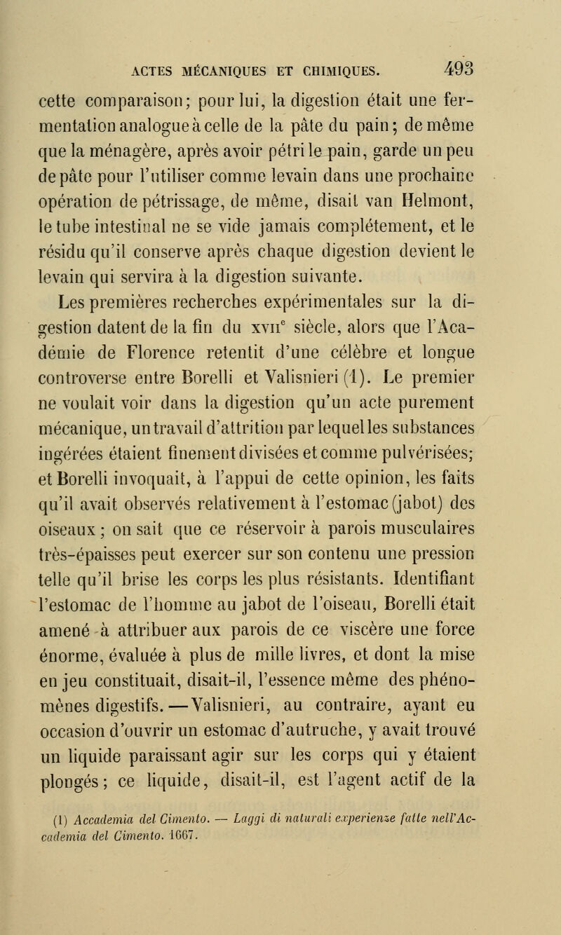 cette comparaison; pour lui, la digestion était une fer- mentation analogue à celle de la pâte du pain; de même que la ménagère, après avoir pétri le pain, garde un peu de pâte pour l'utiliser comme levain clans une prochaine opération de pétrissage, de même, disait van Helmont, le tube intestinal ne se vide jamais complètement, et le résidu qu'il conserve après chaque digestion devient le levain qui servira à la digestion suivante. Les premières recherches expérimentales sur la di- gestion datent de la fin du xvne siècle, alors que l'Aca- démie de Florence retentit d'une célèbre et longue controverse entre Borelli et Valisnieri (1). Le premier ne voulait voir dans la digestion qu'un acte purement mécanique, un travail d'attrition par lequel les substances ingérées étaient finement divisées et comme pulvérisées; et Borelli invoquait, à l'appui de cette opinion, les faits qu'il avait observés relativement à l'estomac (jabot) des oiseaux ; on sait que ce réservoir à parois musculaires très-épaisses peut exercer sur son contenu une pression telle qu'il brise les corps les plus résistants. Identifiant l'estomac de l'homme au jabot de l'oiseau, Borelli était amené à attribuer aux parois de ce viscère une force énorme, évaluée à plus de mille livres, et dont la mise en jeu constituait, disait-il, l'essence même des phéno- mènes digestifs.— Valisnieri, au contraire, ayant eu occasion d'ouvrir un estomac d'autruche, y avait trouvé un liquide paraissant agir sur les corps qui y étaient plongés; ce liquide, disait-il, est l'agent actif de la (1) Accademia ciel Cimento. — Laggi di naturali expérience faite nelVAc- cademia del Cimento. 1667.