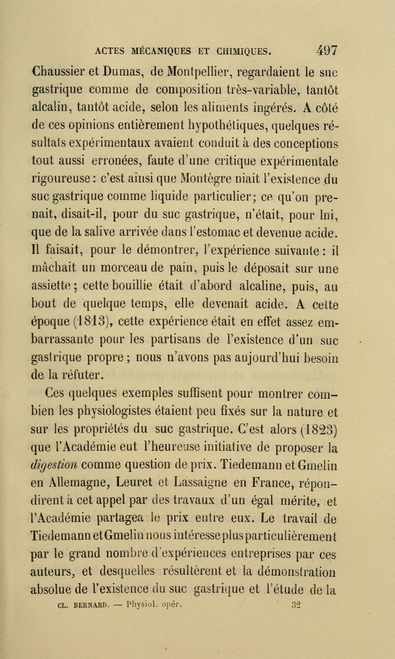 Chaussier et Dumas, de Montpellier, regardaient le suc gastrique comme de composition très-variable, tantôt alcalin, tantôt acide, selon les aliments ingérés. A côté de ces opinions entièrement hypothétiques, quelques ré- sultats expérimentaux avaient conduit à des conceptions tout aussi erronées, faute d'une critique expérimentale rigoureuse : c'est ainsi que Montègre niait l'existence du suc gastrique comme liquide particulier; ce qu'on pre- nait, disait-il, pour du suc gastrique, n'était, pour lni, que de la salive arrivée dans l'estomac et devenue acide, Il faisait, pour le démontrer, l'expérience suivante : il mâchait un morceau de pain, puis le déposait sur une assiette; cette bouillie était d'abord alcaline, puis, au bout de quelque temps, elle devenait acide. A cette époque (1813), cette expérience était en effet assez em- barrassante pour les partisans de l'existence d'un suc gastrique propre ; nous n'avons pas aujourd'hui besoin de la réfuter. Ces quelques exemples suffisent pour montrer com- bien les physiologistes étaient peu fixés sur la nature et sur les propriétés du suc gastrique. C'est alors (1823) que l'Académie eut l'heureuse initiative de proposer la digestion comme question de prix. Tiedemann etGmelin en Allemagne, Leuret et Lassaigne en France, répon- dirent à cet appel par des travaux d'un égal mérite, et l'Académie partagea le prix entre eux. Le travail de Tiedemann etGmelin nous intéresse pi us particulièrement par le grand nombre d'expériences entreprises par ces auteurs, et desquelles résultèrent et la démonstration absolue de l'existence du suc gastrique et l'étude de la CL. Bernard. — Physiol. opér. 32