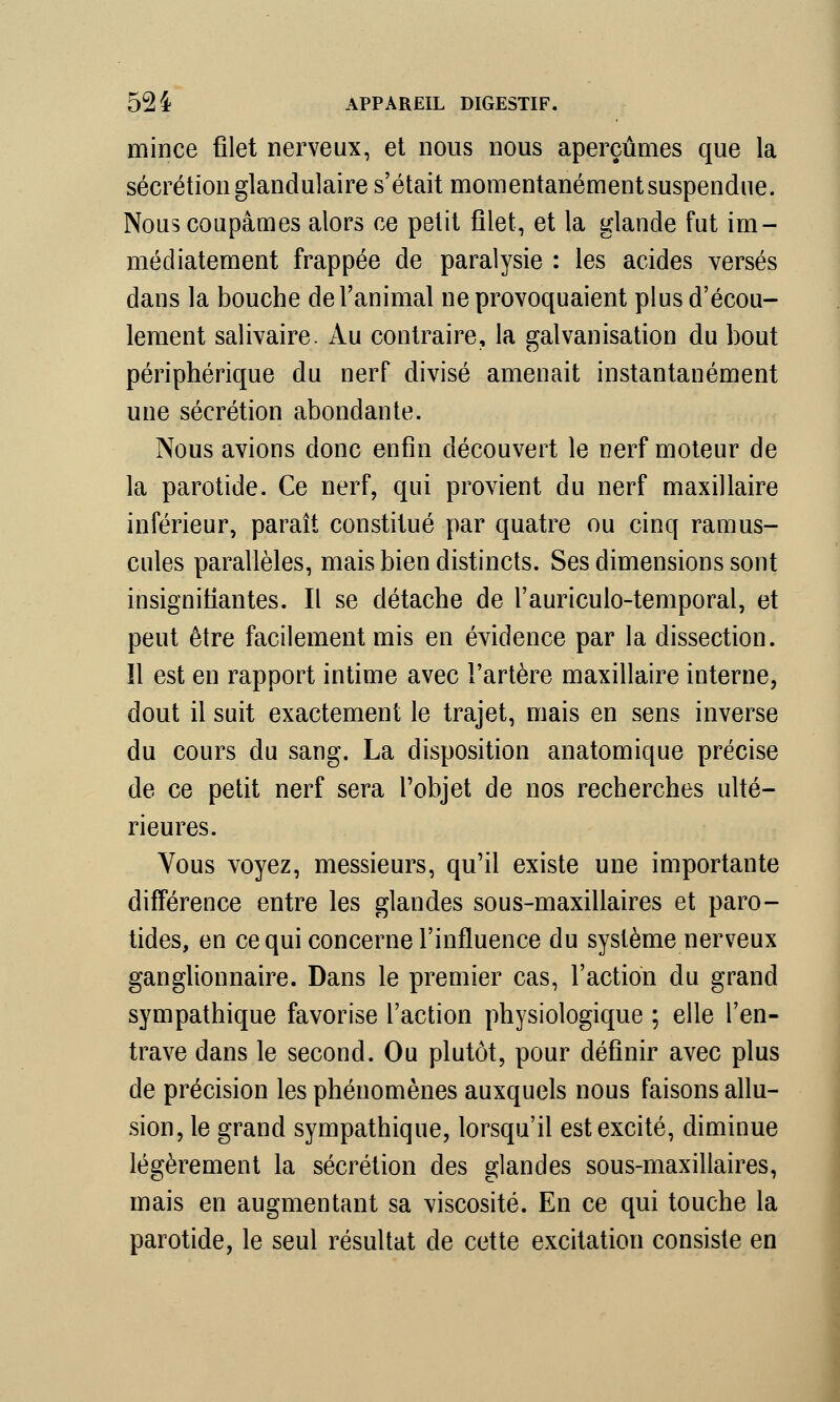 mince filet nerveux, et nous nous aperçûmes que la sécrétion glandulaire s'était momentanément suspendue. Nous coupâmes alors ce petit filet, et la glande fut im- médiatement frappée de paralysie : les acides versés dans la bouche de l'animal ne provoquaient plus d'écou- lement salivaire. Au contraire, la galvanisation du bout périphérique du nerf divisé amenait instantanément une sécrétion abondante. Nous avions donc enfin découvert le nerf moteur de la parotide. Ce nerf, qui provient du nerf maxillaire inférieur, paraît constitué par quatre ou cinq ramus- cules parallèles, mais bien distincts. Ses dimensions sont insignifiantes. Il se détache de l'auriculo-temporal, et peut être facilement mis en évidence par la dissection, îl est en rapport intime avec l'artère maxillaire interne, dout il suit exactement le trajet, mais en sens inverse du cours du sang. La disposition anatomique précise de ce petit nerf sera l'objet de nos recherches ulté- rieures. Vous voyez, messieurs, qu'il existe une importante différence entre les glandes sous-maxillaires et paro- tides, en ce qui concerne l'influence du système nerveux ganglionnaire. Dans le premier cas, l'action du grand sympathique favorise l'action physiologique ; elle l'en- trave dans le second. Ou plutôt, pour définir avec plus de précision les phénomènes auxquels nous faisons allu- sion, le grand sympathique, lorsqu'il est excité, diminue légèrement la sécrétion des glandes sous-maxillaires, mais en augmentant sa viscosité. En ce qui touche la parotide, le seul résultat de cette excitation consiste en