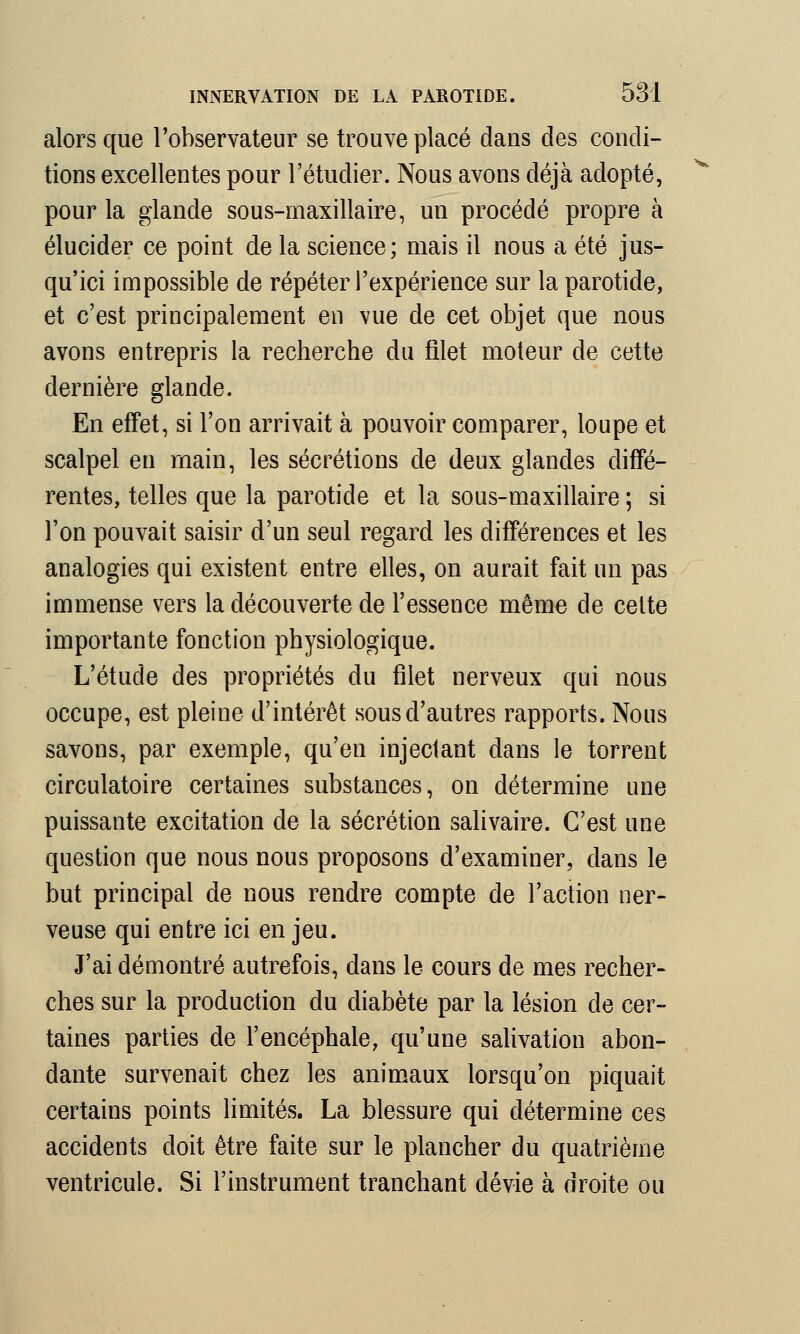 alors que l'observateur se trouve placé dans des condi- tions excellentes pour l'étudier. Nous avons déjà adopté, pour la glande sous-maxillaire, un procédé propre à élucider ce point de la science; mais il nous a été jus- qu'ici impossible de répéter l'expérience sur la parotide, et c'est principalement en vue de cet objet que nous avons entrepris la recherche du filet moteur de cette dernière glande. En effet, si l'on arrivait à pouvoir comparer, loupe et scalpel en main, les sécrétions de deux glandes diffé- rentes, telles que la parotide et la sous-maxillaire ; si l'on pouvait saisir d'un seul regard les différences et les analogies qui existent entre elles, on aurait fait un pas immense vers la découverte de l'essence même de celte importante fonction physiologique. L'étude des propriétés du filet nerveux qui nous occupe, est pleine d'intérêt sous d'autres rapports. Nous savons, par exemple, qu'en injectant dans le torrent circulatoire certaines substances, on détermine une puissante excitation de la sécrétion salivaire. C'est une question que nous nous proposons d'examiner, dans le but principal de nous rendre compte de l'action ner- veuse qui entre ici en jeu. J'ai démontré autrefois, dans le cours de mes recher- ches sur la production du diabète par la lésion de cer- taines parties de l'encéphale, qu'une salivation abon- dante survenait chez les animaux lorsqu'on piquait certains points limités. La blessure qui détermine ces accidents doit être faite sur le plancher du quatrième ventricule. Si l'instrument tranchant dévie à droite ou