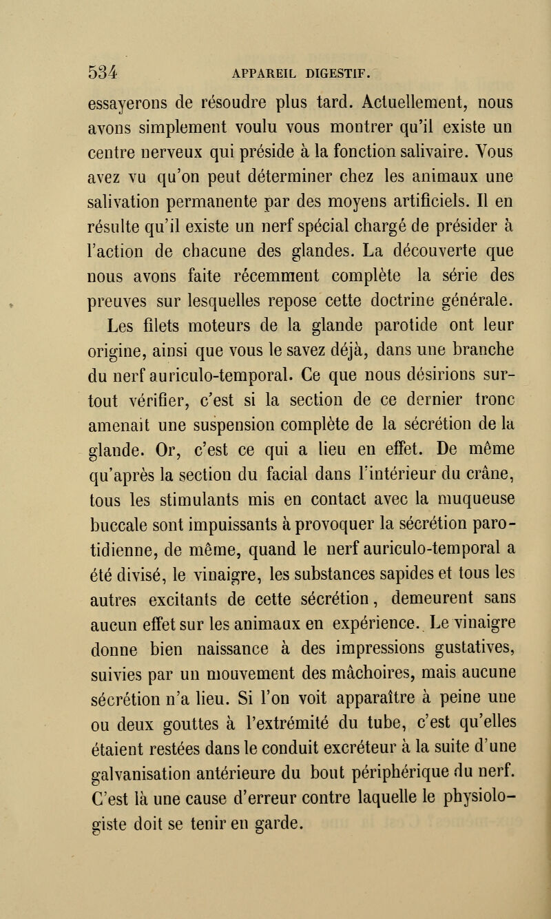 essayerons de résoudre plus tard. Actuellement, nous avons simplement voulu vous montrer qu'il existe un centre nerveux qui préside à la fonction salivaire. Vous avez vu qu'on peut déterminer chez les animaux une salivation permanente par des moyens artificiels. Il en résulte qu'il existe un nerf spécial chargé de présider à l'action de chacune des glandes. La découverte que nous avons faite récemment complète la série des preuves sur lesquelles repose cette doctrine générale. Les filets moteurs de la glande parotide ont leur origine, ainsi que vous le savez déjà, dans une branche du nerf auriculo-temporal. Ce que nous désirions sur- tout vérifier, c'est si la section de ce dernier tronc amenait une suspension complète de la sécrétion de la glande. Or, c'est ce qui a lieu en effet. De même qu'après la section du facial dans l'intérieur du crâne, tous les stimulants mis en contact avec la muqueuse buccale sont impuissants à provoquer la sécrétion paro- tidienne, de même, quand le nerf auriculo-temporal a été divisé, le vinaigre, les substances sapides et tous les autres excitants de cette sécrétion, demeurent sans aucun effet sur les animaux en expérience. Le vinaigre donne bien naissance à des impressions gustatives, suivies par un mouvement des mâchoires, mais aucune sécrétion n'a lieu. Si l'on voit apparaître à peine une ou deux gouttes à l'extrémité du tube, c'est qu'elles étaient restées dans le conduit excréteur à la suite d'une galvanisation antérieure du bout périphérique du nerf. C'est là une cause d'erreur contre laquelle le physiolo- giste doit se tenir en garde.