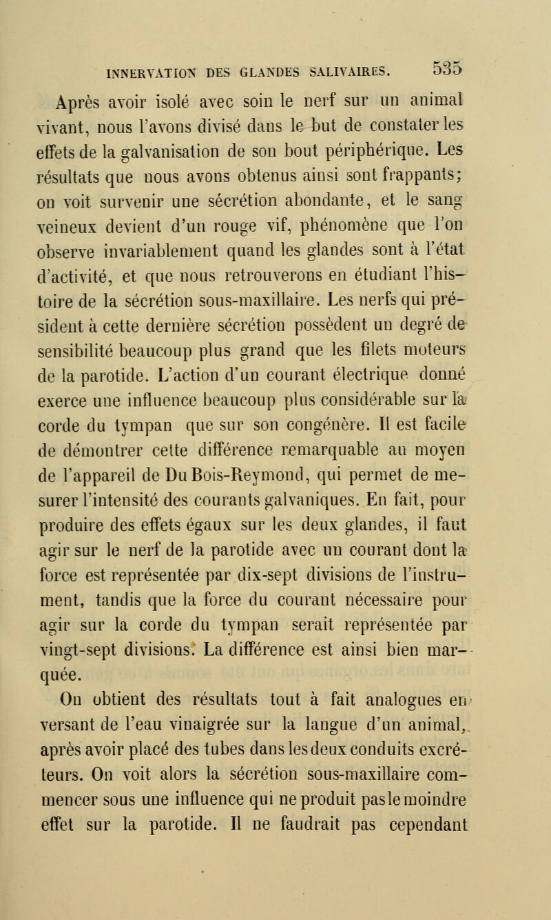 Après avoir isolé avec soin le nerf sur un animal vivant, nous l'avons divisé dans le but de constater les effets de la galvanisation de son bout périphérique. Les résultats que nous avons obtenus ainsi sont frappants; on voit survenir une sécrétion abondante, et le sang veineux devient d'un rouge vif, phénomène que l'on observe invariablement quand les glandes sont à l'état d'activité, et que nous retrouverons en étudiant l'his- toire de la sécrétion sous-maxillaire. Les nerfs qui pré- sident à cette dernière sécrétion possèdent un degré de sensibilité beaucoup plus grand que les filets moteurs de la parotide. L'action d'un courant électrique donné exerce une influence beaucoup plus considérable sur la corde du tympan que sur son congénère. Il est facile de démontrer cette différence remarquable au moyen de l'appareil de DuBois-Reymond, qui permet de me- surer l'intensité des courants galvaniques. En fait, pour produire des effets égaux sur les deux glandes, il faut agir sur le nerf de la parotide avec un courant dont la force est représentée par dix-sept divisions de l'instru- ment, tandis que la force du courant nécessaire pour agir sur la corde du tympan serait représentée par vingt-sept divisious. La différence est ainsi bien mar- quée. On obtient des résultats tout à fait analogues en- versant de l'eau vinaigrée sur la langue d'un animal, après avoir placé des tubes dans les deux conduits excré- teurs. On voit alors la sécrétion sous-maxillaire com- mencer sous une influence qui ne produit pas le moindre effet sur la parotide. Il ne faudrait pas cependant