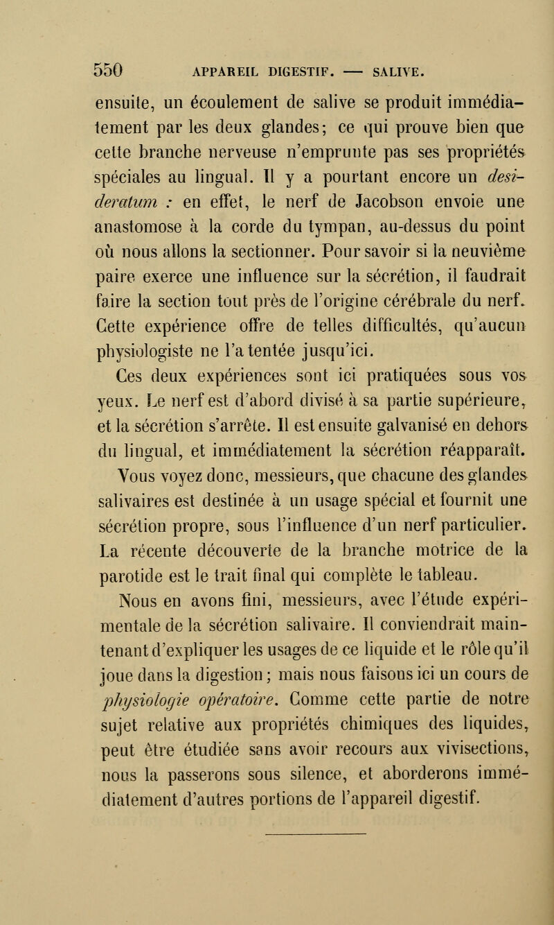 ensuite, un écoulement de salive se produit immédia- tement par les deux glandes; ce qui prouve bien que cette branche nerveuse n'emprunte pas ses propriétés spéciales au lingual. Il y a pourtant encore un desi- deratum : en effet, le nerf de Jacobson envoie une anastomose à la corde du tympan, au-dessus du point où nous allons la sectionner. Pour savoir si la neuvième paire exerce une influence sur la sécrétion, il faudrait faire la section tout près de l'origine cérébrale du nerf. Cette expérience offre de telles difficultés, qu'aucun physiologiste ne l'a tentée jusqu'ici. Ces deux expériences sont ici pratiquées sous vos yeux. Le nerf est d'abord divisé à sa partie supérieureT et la sécrétion s'arrête. Il est ensuite galvanisé en dehors du lingual, et immédiatement la sécrétion réapparaît. Vous voyez donc, messieurs, que chacune des glandes salivaires est destinée à un usage spécial et fournit une sécrétion propre, sous l'influence d'un nerf particulier. La récente découverte de la branche motrice de la parotide est le trait final qui complète le tableau. Nous en avons fini, messieurs, avec l'étude expéri- mentale de la sécrétion salivaire. Il conviendrait main- tenant d'expliquer les usages de ce liquide et le rôle qu'il joue dans la digestion ; mais nous faisons ici un cours de physiologie opératoire. Comme cette partie de notre sujet relative aux propriétés chimiques des liquides, peut être étudiée sans avoir recours aux vivisections, nous la passerons sous silence, et aborderons immé- diatement d'autres portions de l'appareil digestif.