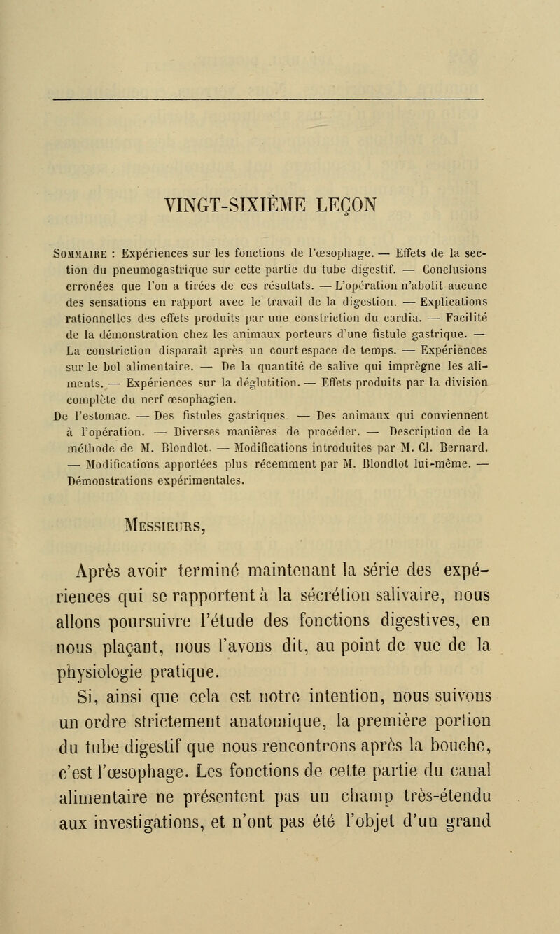 VINGT-SIXIÈME LEÇON Sommaire : Expériences sur les fonctions de l'œsophage. — Effets de la sec- tion du pneumogastrique sur cette partie du tube digestif. — Conclusions erronées que l'on a tirées de ces résultats. — L'opération n'abolit aucune des sensations en rapport avec le travail de la digestion. — Explications rationnelles des effets produits par une constriction du cardia. — Facilité de la démonstration chez les animaux porteurs d'une fistule gastrique. — La constriction disparait après un court espace de temps. — Expériences sur le bol alimentaire. — De la quantité de salive qui imprègne les ali- ments. — Expériences sur la déglutition.— Effets produits par la division complète du nerf œsophagien. De l'estomac. — Des fistules gastriques. — Des animaux qui conviennent à l'opération. — Diverses manières de procéder. — Description de la méthode de M. Blondlot. — Modifications introduites par M. Cl. Bernard. — Modifications apportées plus récemment par M. Blondlot lui-même. — Démonstrations expérimentales. Messieurs, Après avoir terminé maintenant la série des expé- riences qui se rapportent à la sécrétion salivaire, nous allons poursuivre l'étude des fonctions cligestives, en nous plaçant, nous l'avons dit, au point de vue de la physiologie pratique. Si, ainsi que cela est notre intention, nous suivons un ordre strictement anatomique, la première portion du tube digestif que nous rencontrons après la bouche, c'est l'œsophage. Les fonctions de cette partie du canal alimentaire ne présentent pas un champ très-étendu aux investigations, et n'ont pas été l'objet d'un grand