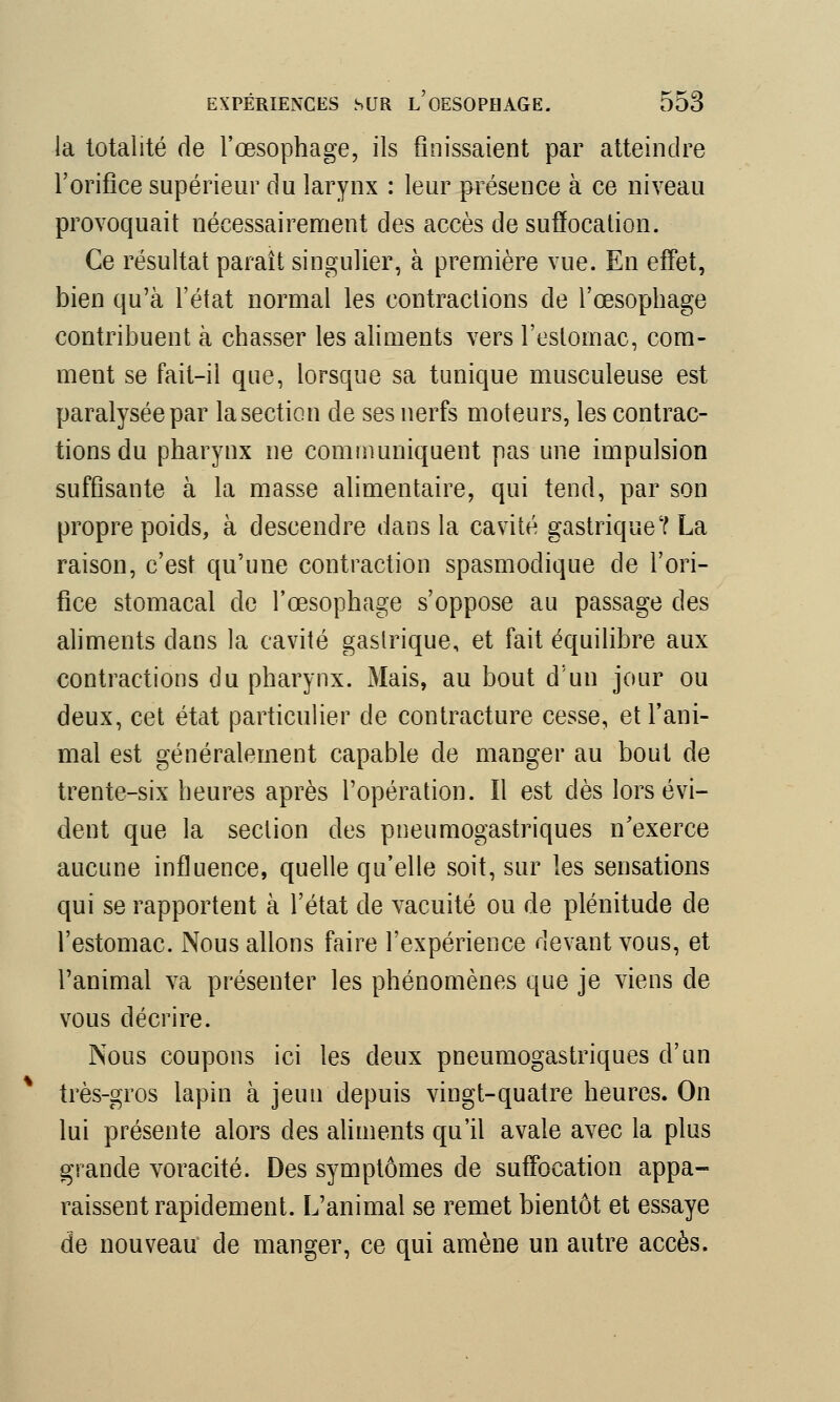 la totalité de l'œsophage, ils finissaient par atteindre l'orifice supérieur du larynx : leur présence à ce niveau provoquait nécessairement des accès de suffocation. Ce résultat paraît singulier, à première vue. En effet, bien qu'à l'état normal les contractions de l'œsophage contribuent à chasser les aliments vers l'estomac, com- ment se fait-il que, lorsque sa tunique musculeuse est paralysée par la section de ses nerfs moteurs, les contrac- tions du pharynx ne communiquent pas une impulsion suffisante à la masse alimentaire, qui tend, par son propre poids, à descendre dans la cavité gastrique? La raison, c'est qu'une contraction spasmodique de l'ori- fice stomacal de l'œsophage s'oppose au passage des aliments dans la cavité gastrique, et fait équilibre aux contractions du pharynx. Mais, au bout d'un jour ou deux, cet état particulier de contracture cesse, et l'ani- mal est généralement capable de manger au bout de trente-six heures après l'opération. Il est dès lors évi- dent que la section des pneumogastriques n'exerce aucune influence, quelle qu'elle soit, sur les sensations qui se rapportent à l'état de vacuité ou de plénitude de l'estomac. Nous allons faire l'expérience devant vous, et l'animal va présenter les phénomènes que je viens de vous décrire. Nous coupons ici les deux pneumogastriques d'un très-gros lapin à jeun depuis vingt-quatre heures. On lui présente alors des aliments qu'il avale avec la plus grande voracité. Des symptômes de suffocation appa- raissent rapidement. L'animal se remet bientôt et essaye de nouveau de manger, ce qui amène un autre accès.