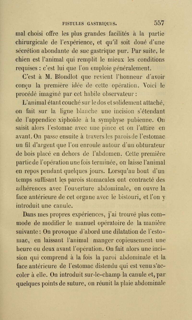 mal choisi offre les plus grandes facilités à la partie chirurgicale de l'expérience, et qu'il soit doué d'une sécrétion abondante de suc gastrique pur. Par suite, le chien est l'animal qui remplit le mieux les conditions requises : c'est lui que l'on emploie généralement. C'est à M. Blondlot que revient l'honneur d'avoir conçu la première idée de cette opération. Yoici le procédé imaginé par cet habile observateur : L'animal étant couché sur le dos et solidement attaché, on fait sur la ligne blanche une incision s'étendant de l'appendice xiphoïde à la symphyse pubienne. On saisit alors l'estomac avec une pince et on l'attire en avant. On passe ensuite à travers les parois de l'estomac un fil d'argent que l'on enroule autour d'un obturateur de bois placé en dehors de l'abdomen. Cette première partiede l'opération une fois terminée, on laisse l'animal en repos pendant quelques jours. Lorsqu'au bout d'un temps suffisant les parois stomacales ont contracté des adhérences avec l'ouverture abdominale, on ouvre la face antérieure de cet organe avec le bistouri, et l'on y introduit une canule. Dans mes propres expériences, j'ai trouvé plus com- mode de modifier le manuel opératoire de la manière suivante : On provoque d'abord une dilatation de l'esto- mac, en laissant l'animal manger copieusement une heure ou deux avant l'opération. On fait alors une inci- sion qui comprend à la fois la paroi abdominale et la face antérieure de l'estomac distendu qui est venu s'ac- coler à elle. On introduit sur-le-champ la canule et, par quelques points de suture, on réunit la plaie abdominale