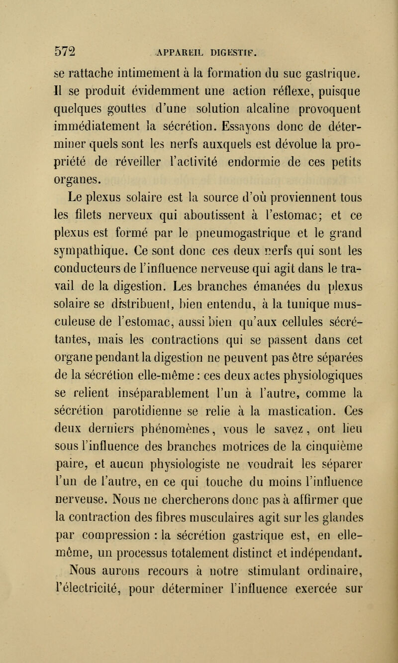 se rattache intimement à la formation du suc gastrique. Il se produit évidemment une action réflexe, puisque quelques gouttes d'une solution alcaline provoquent immédiatement la sécrétion. Essayons donc de déter- miner quels sont les nerfs auxquels est dévolue la pro- priété de réveiller l'activité endormie de ces petits organes. Le plexus solaire est la source d'où proviennent tous les filets nerveux qui aboutissent à l'estomac; et ce plexus est formé par le pneumogastrique et le grand sympathique. Ce sont donc ces deux nerfs qui sont les conducteurs de l'influence nerveuse qui agit dans le tra- vail de la digestion. Les branches émanées du plexus solaire se distribuent, bien entendu, à la tunique mus- culeuse de l'estomac, aussi bien qu'aux cellules sécré- tantes, mais les contractions qui se passent dans cet organe pendant la digestion ne peuvent pas être séparées de la sécrétion elle-même : ces deux actes physiologiques se relient inséparablement l'un à l'autre, comme la sécrétion parotidienne se relie à la mastication. Ces deux derniers phénomènes, vous le savez, ont lieu sous l'influence des branches motrices de la cinquième paire, et aucun physiologiste ne voudrait les séparer l'un de l'autre, en ce qui touche du moins l'influence nerveuse. Nous ne chercherons donc pas à affirmer que la contraction des fibres musculaires agit sur les glandes par compression : la sécrétion gastrique est, en elle- même, un processus totalement distinct et indépendant. Nous aurons recours à notre stimulant ordinaire, l'électricité, pour déterminer l'influence exercée sur