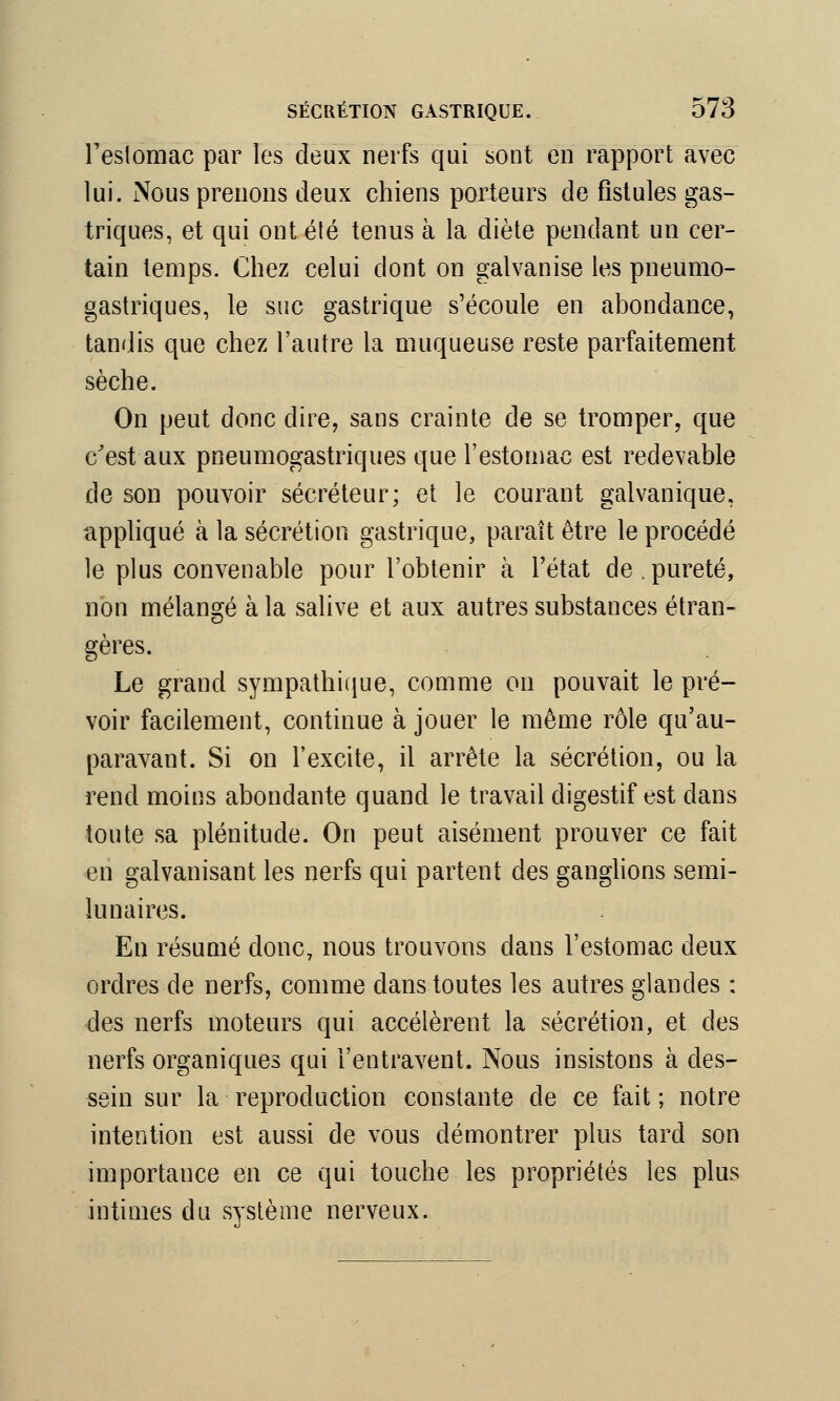 l'estomac par les deux nerfs qui sont en rapport avec lui. Nous prenons deux chiens porteurs de fistules gas- triques, et qui ont été tenus à la diète pendant un cer- tain temps. Chez celui dont on galvanise les pneumo- gastriques, le suc gastrique s'écoule en abondance, tandis que chez l'autre la muqueuse reste parfaitement sèche. On peut donc dire, sans crainte de se tromper, que c'est aux pneumogastriques que l'estomac est redevable de son pouvoir sécréteur; et le courant galvanique, appliqué à la sécrétion gastrique, paraît être le procédé le plus convenable pour l'obtenir à l'état de.pureté, non mélangé à la salive et aux autres substances étran- gères. Le grand sympathique, comme on pouvait le pré- voir facilement, continue à jouer le même rôle qu'au- paravant. Si on l'excite, il arrête la sécrétion, ou la rend moins abondante quand le travail digestif est dans toute sa plénitude. On peut aisément prouver ce fait en galvanisant les nerfs qui partent des ganglions semi- lunaires. En résumé donc, nous trouvons dans l'estomac deux ordres de nerfs, comme dans toutes les autres glandes : des nerfs moteurs qui accélèrent la sécrétion, et des nerfs organiques qui l'entravent. Nous insistons à des- sein sur la reproduction constante de ce fait ; notre intention est aussi de vous démontrer plus tard son importance en ce qui touche les propriétés les plus intimes du système nerveux.