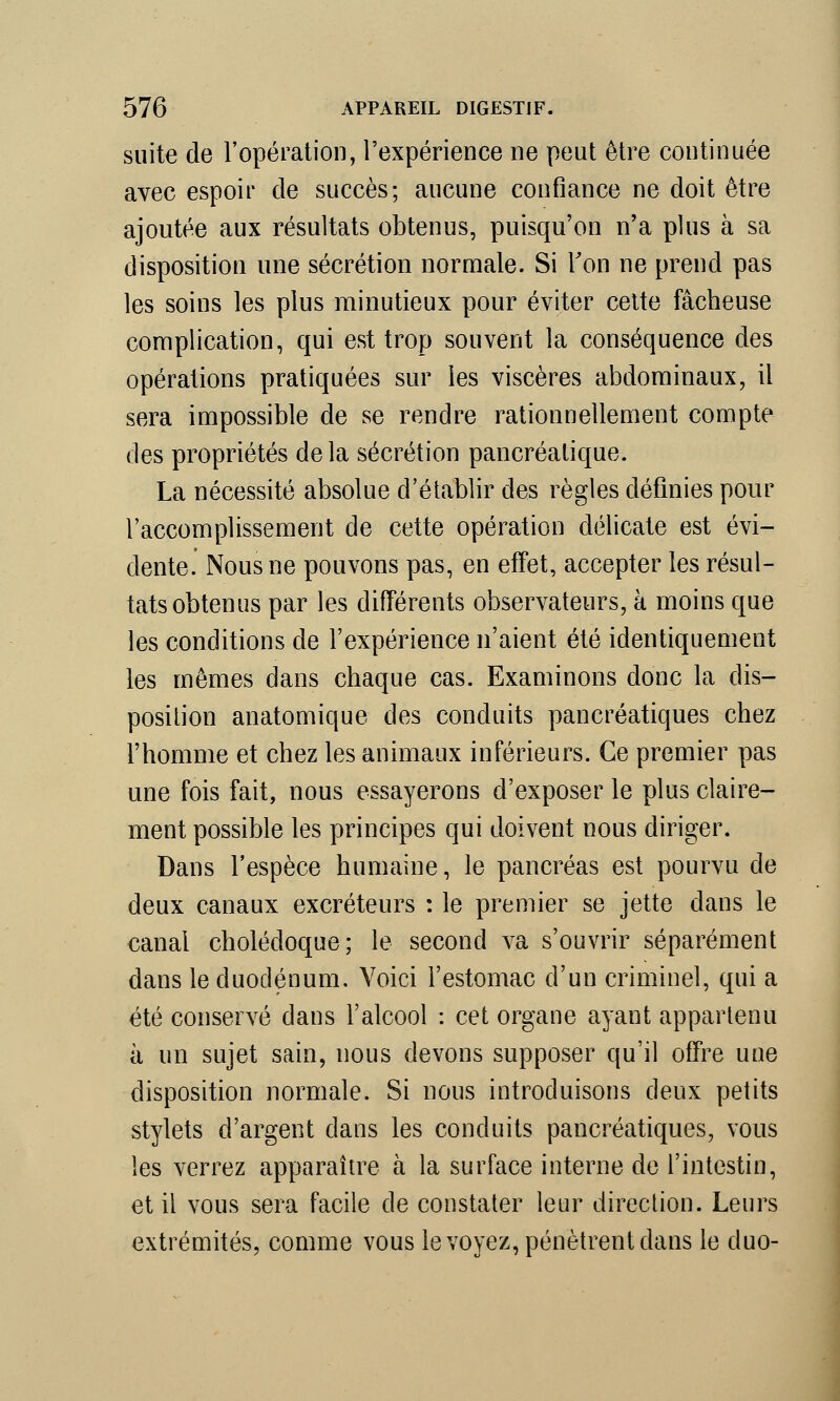 suite de l'opération, l'expérience ne peut être continuée avec espoir de succès; aucune confiance ne doit être ajoutée aux résultats obtenus, puisqu'on n'a plus à sa disposition une sécrétion normale. Si Ton ne prend pas les soins les plus minutieux pour éviter cette fâcheuse complication, qui est trop souvent la conséquence des opérations pratiquées sur les viscères abdominaux, il sera impossible de se rendre rationnellement compte des propriétés de la sécrétion pancréatique. La nécessité absolue d'établir des règles définies pour l'accomplissement de cette opération délicate est évi- dente. Nous ne pouvons pas, en effet, accepter les résul- tats obtenus par les différents observateurs, à moins que les conditions de l'expérience n'aient été identiquement les mêmes dans chaque cas. Examinons donc la dis- position anatomique des conduits pancréatiques chez l'homme et chez les animaux inférieurs. Ce premier pas une fois fait, nous essayerons d'exposer le plus claire- ment possible les principes qui doivent nous diriger. Dans l'espèce humaine, le pancréas est pourvu de deux canaux excréteurs : le premier se jette dans le canal cholédoque; le second va s'ouvrir séparément dans le duodénum. Voici l'estomac d'un criminel, qui a été conservé dans l'alcool : cet organe ayant appartenu à un sujet sain, nous devons supposer qu'il offre une disposition normale. Si nous introduisons deux petits stylets d'argent dans les conduits pancréatiques, vous les verrez apparaître à la surface interne de l'intestin, et il vous sera facile de constater leur direction. Leurs extrémités, comme vous le voyez, pénètrent dans le duo-