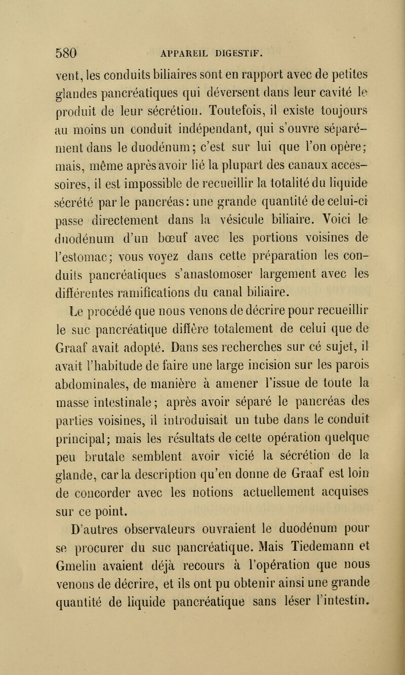 vent, les conduits biliaires sont en rapport avec de petites glandes pancréatiques qui déversent dans leur cavité le produit de leur sécrétion. Toutefois, il existe toujours au moins un conduit indépendant, qui s'ouvre séparé- ment dans le duodénum; c'est sur lui que l'on opère; mais, même après avoir lié la plupart des canaux acces- soires, il est impossible de recueillir la totalité du liquide sécrété parle pancréas: une grande quantité de celui-ci passe directement dans la vésicule biliaire. Voici le duodénum d'un bœuf avec les portions voisines de l'estomac; vous voyez dans cette préparation les con- duits pancréatiques s'anastomoser largement avec les différentes ramifications du canal biliaire. Le procédé que nous venons de décrire pour recueillir le suc pancréatique diffère totalement de celui que de Graaf avait adopté. Dans ses recherches sur ce sujet, il avait l'habitude de faire une large incision sur les parois abdominales, de manière à amener l'issue de toute la masse intestinale ; après avoir séparé le pancréas des parties voisines, il introduisait un tube dans le conduit principal; mais les résultats de cette opération quelque peu brutale semblent avoir vicié la sécrétion de la glande, caria description qu'en donne de Graaf est loin de concorder avec les notions actuellement acquises sur ce point. D'autres observateurs ouvraient le duodénum pour se procurer du suc pancréatique. Mais Tiedemann et Gmelin avaient déjà recours à l'opération que nous venons de décrire, et ils ont pu obtenir ainsi une grande quantité de liquide pancréatique sans léser l'intestin.