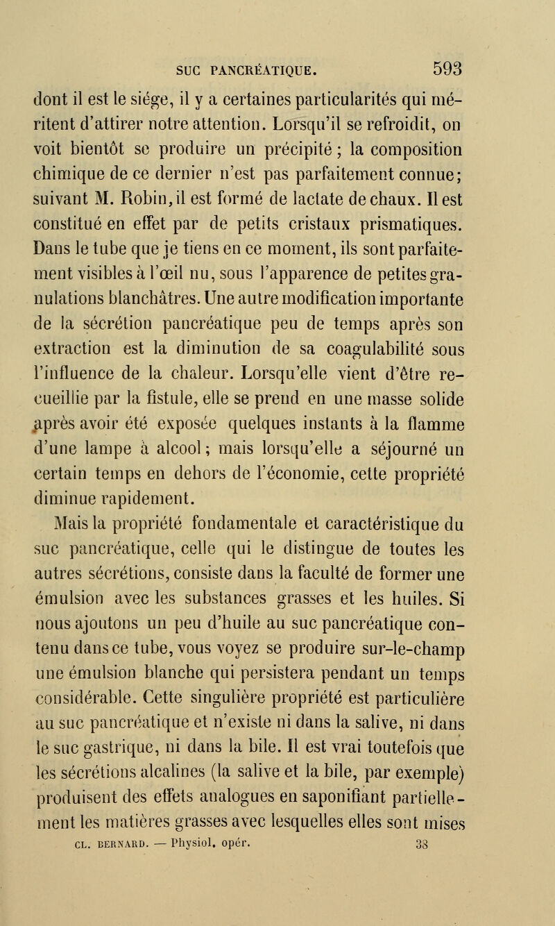 dont il est le siège, il y a certaines particularités qui mé- ritent d'attirer notre attention. Lorsqu'il se refroidit, on voit bientôt se produire un précipité ; la composition chimique de ce dernier n'est pas parfaitement connue; suivant M. Robin, il est formé de lactate de chaux. Il est constitué en effet par de petits cristaux prismatiques. Dans le tube que je tiens en ce moment, ils sont parfaite- ment visibles à l'œil nu, sous l'apparence de petites gra- nulations blanchâtres. Une autre modification importante de la sécrétion pancréatique peu de temps après son extraction est la diminution de sa coagulabilité sous l'influence de la chaleur. Lorsqu'elle vient d'être re- cueillie par la fistule, elle se prend en une masse solide après avoir été exposée quelques instants à la flamme d'une lampe à alcool ; mais lorsqu'elle a séjourné un certain temps en dehors de l'économie, cette propriété diminue rapidement. Mais la propriété fondamentale et caractéristique du suc pancréatique, celle qui le distingue de toutes les autres sécrétions, consiste dans la faculté de former une émulsion avec les substances grasses et les huiles. Si nous ajoutons un peu d'huile au suc pancréatique con- tenu dans ce tube, vous voyez se produire sur-le-champ une émulsion blanche qui persistera pendant un temps considérable. Cette singulière propriété est particulière au suc pancréatique et n'existe ni dans la salive, ni dans le suc gastrique, ni dans la bile. Il est vrai toutefois que les sécrétions alcalines (la salive et la bile, par exemple) produisent des effets analogues en saponifiant partielle- ment les matières grasses avec lesquelles elles sont mises cl. Bernard. — Physiol. opér. 38