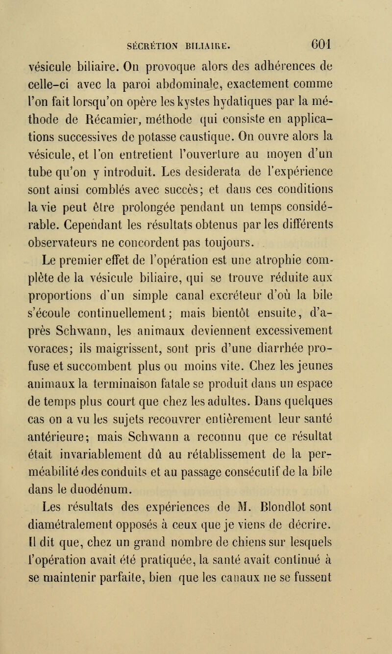 vésicule biliaire. On provoque alors des adhérences de celle-ci avec la paroi abdominale, exactement comme l'on fait lorsqu'on opère les kystes hydatiques par la mé- thode de Récamier, méthode qui consiste en applica- tions successives de potasse caustique. On ouvre alors la vésicule, et l'on entretient l'ouverture au moyen d'un tube qu'on y introduit. Les desiderata de l'expérience sont ainsi comblés avec succès; et dans ces conditions la vie peut être prolongée pendant un temps considé- rable. Cependant les résultats obtenus parles différents observateurs ne concordent pas toujours. Le premier effet de l'opération est une atrophie com- plète de la vésicule biliaire, qui se trouve réduite aux proportions d'un simple canal excréteur d'où la bile s'écoule continuellement; mais bientôt ensuite, d'a- près Schwann, les animaux deviennent excessivement voraces; ils maigrissent, sont pris d'une diarrhée pro- fuse et succombent plus ou moins vite. Chez les jeunes animaux la terminaison fatale se produit dans un espace de temps plus court que chez les adultes. Dans quelques cas on a vu les sujets recouvrer entièrement leur santé antérieure; mais Schwann a reconnu que ce résultat était invariablement dû au rétablissement de la per- méabilité des conduits et au passage consécutif de la bile dans le duodénum. Les résultats des expériences de M. Blondlot sont diamétralement opposés à ceux que je viens de décrire. Il dit que, chez un grand nombre de chiens sur lesquels l'opération avait été pratiquée, la santé avait continué à se maintenir parfaite, bien que les canaux ne se fussent