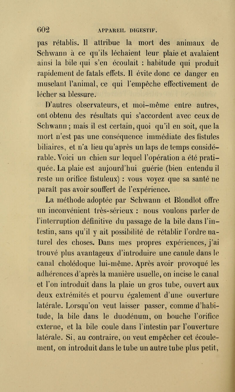 pas rétablis. Il attribue la mort des animaux de Schwann à ce qu'ils léchaient leur plaie et avalaient ainsi la bile qui s'en écoulait : habitude qui produit rapidement de fatals effets. Il évite donc ce danger en muselant l'animal, ce qui l'empêche effectivement de lécher sa blessure. D'autres observateurs, et moi-même entre autres, ont obtenu des résultats qui s'accordent avec ceux de Schwann ; mais il est certain, quoi qu'il en soit, que la mort n'est pas une conséquence immédiate des fistules biliaires, et n'a lieu qu'après un laps de temps considé- rable. Yoici un chien sur lequel l'opération a été prati- quée. La plaie est aujourd'hui guérie (bien entendu il reste un orifice fistuleux) : vous voyez que sa santé ne paraît pas avoir souffert de l'expérience. La méthode adoptée par Schwann et Blondlot offre un inconvénient très-sérieux : nous voulons parler de l'interruption définitive du passage de la bile dans l'in- testin, sans qu'il y ait possibilité de rétablir l'ordre na- turel des choses. Dans mes propres expériences, j'ai trouvé plus avantageux d'introduire une canule dans le canal cholédoque lui-même. Après avoir provoqué les adhérences d'après la manière usuelle, on incise le canal et l'on introduit dans la plaie un gros tube, ouvert aux deux extrémités et pourvu également d'une ouverture latérale. Lorsqu'on veut laisser passer, comme d'habi- tude, la bile dans le duodénum, on bouche l'orifice externe, et la bile coule dans l'intestin par l'ouverture latérale. Si. au contraire, on veut empêcher cet écoule- ment, on introduit dans le tube un autre tube plus petit,