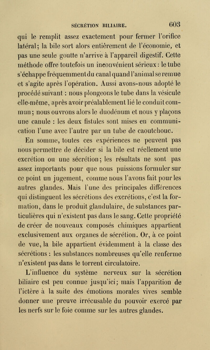 qui le remplit assez exactement pour fermer l'orifice latéral; la bile sort alors entièrement de l'économie, et pas une seule goutte n'arrive à l'appareil digestif. Cette méthode offre toutefois un inconvénient sérieux: le tube s'échappe fréquemment du canal quand l'animal se remue et s'agite après l'opération. Aussi avons-nous adopté le procédé suivant : nous plongeons le tube dans la vésicule elle-même, après avoir préalablement lié le conduit com- mun ; nous ouvrons alors le duodénum et nous y plaçons une canule : les deux fistules sont mises en communi- cation l'une avec l'autre par un tube de caoutchouc. En somme, toutes ces expériences ne peuvent pas nous permettre de décider si la bile est réellement une excrétion ou une sécrétion; les résultats ne sont pas assez importants pour que nous puissions formuler sur ce point un jugement, comme nous l'avons fait pour les autres glandes. Mais l'une des principales différences qui distinguent les sécrétions des excrétions, c'est la for- mation, dans le produit glandulaire, de substances par- ticulières qui n'existent pas dans le sang. Cette propriété de créer de nouveaux composés chimiques appartient exclusivement aux organes de sécrétion. Or, à ce point de vue, la bile appartient évidemment à la classe des sécrétions : les substances nombreuses qu'elle renferma n'existenl pas dans le torrent circulatoire. L'influence du système nerveux sur la sécrétion biliaire est peu connue jusqu'ici; mais l'apparition de l'ictère à la suite des émotions morales vives semble donner une preuve irrécusable du pouvoir exercé par les nerfs sur le foie comme sur les autres glandes.