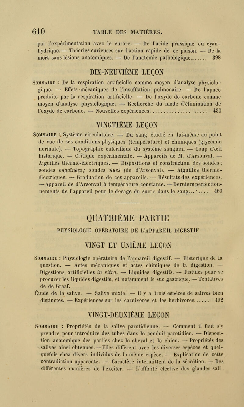 par l'expérimentation avec le curare. — De l'acide prussiquè ou cyan- hydrique.— Théories curieuses sur l'action rapide de ce poison. — De la mort sans lésions anatomiques. — De l'anatomie pathologique 398 DIX-NEUVIÈME LEÇON Sommaire : De la respiration artificielle comme moyen d'analyse physiolo- gique. — Effets mécaniques de l'insufflation pulmonaire. — De l'apnée produite par la respiration artificielle. — De l'oxyde de carbone comme moyen d'analyse physiologique. — Recherche du mode d'élimination de l'oxyde de carbone. — Nouvelles expériences 430 VINGTIÈME LEÇON Sommaire l Système circulatoire. — Du sang étudié en lui-même au point de vue de ses conditions physiques (température) et chimiques (glycémie normale). — Topographie calorifique du système sanguin. — Coup d'oeil historique. — Critique expérimentale. — Appareils de M. d'Arsonval. — Aiguilles thermo-électriques. — Dispositions et construction des sondes ; sondes engaînées ; sondes nues (de d'Arsonval). — Aiguilles thermô- électriques. — Graduation de ces appareils. — Résultats des expériences. — Appareil de d'Arsonval à température constante. —Derniers perfection- nements de l'appareil pour le dosage du sucre dans le sang... •.... 460 QUATRIÈME PARTIE PHYSIOLOGIE OPÉRATOIRE DE L'APPAREIL DIGESTIF VINGT ET UNIÈME LEÇON Sommaire : Physiologie opératoire de l'appareil digestif. — Historique de la question. — Actes mécaniques et actes chimiques de la digestion. — Digestions artificielles in vitro. — Liquides digestifs. — Fistules pour se procurer les liquides digestifs, et notamment le suc gastrique. —Tentatives de de Graaf. Étude de la salive. — Salive mixte. — H y a trois espèces de salives bien distinctes. —Expériences sur les carnivores et les herbivores 19:2 VINGT-DEUXIÈME LEÇON Sommaire : Propriétés de la salive parotidienne. — Comment il faut s'y prendre pour introduire des tubes dans le conduit parotidien. — Disposi- tion anatomique des parties chez le cheval et le chien. — Propriétés des salives ainsi obtenues. — Elles diffèrent avec les diverses espèces et quel- quefois chez divers individus de la même espèce. — Explication de cette contradiction apparente. — Caractère intermittent de la sécrétion. — Des différentes manières de l'exciter. — L'affinité élective des glandes sali