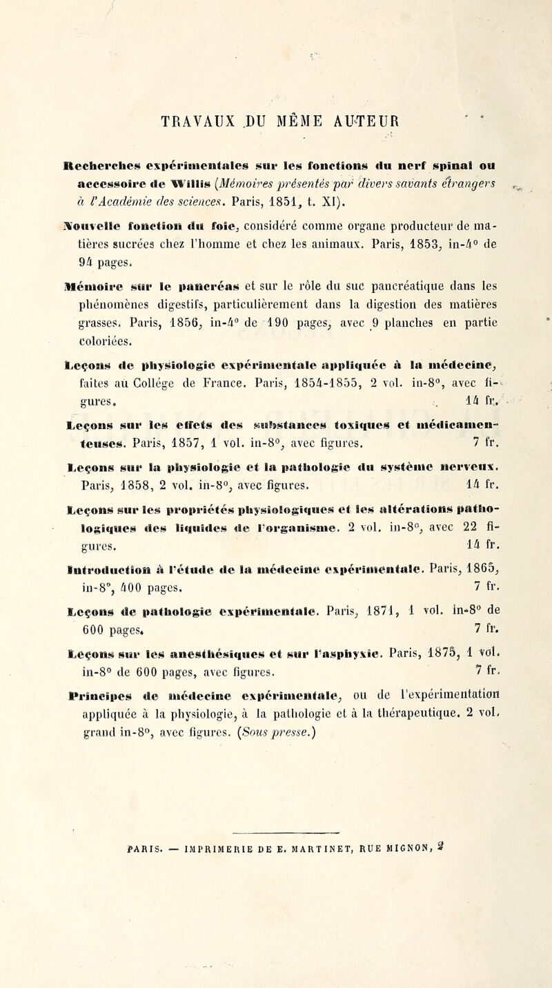 TRAVAUX DU MÊME AUTEUR '  Recherches espérituenfales sur les fonctions du nerf spinal ou accessoire de 'Wlllis (Mémoires présentés par divers savants étrangers à l'Académie des sciences. Paris, 1851, t. XI). IVouvelle fonction du ffoîCj considéré comme organe producteur de ma- tières sucrées chez l'homme et chez les animaux. Paris, 1853^ in-4° de 94 pages. Mémoire sur le pancréas et sur le rôle du suc pancréatique dans les phénomènes digestifs, particulièrement dans la digestion des matières grasses, Paris, 1856^ in-i de 190 pages^ avec 9 planches en partie coloriées. Leçons de physiologie expérimentale appliquée à la médecine^ faites au Collège de France. Paris, 1854-1855, 2 vol. in-S, avec fi-^ gures. .-. 14 fr. Leçons sur les effets des suhstances toxiqueis et médicamen- teuses. Paris, 1857, 1 vol. in-8°j avec figures, 7 fr. Leçons sur la physiologie et la pathologie du système nerveuiî. Paris, 1858, 2 vol. in-S, avec figures. 14 fr. Leçons sur les propriétés physiologiques et les altérations patho- logiques des liqulties «le l'organisme. 2 vol. in-8°j avec 22 fi- gures. 14 fr. Introduction à l'étiide de la médecine espérîmentale. Paris, 1865, in-8'', 400 pages. 7 fr. Leçons de pathologie expérimentale. Paris, 1871, 1 vol. in-S de 600 pages, 7 fr. Leçons sur les anesthésiques et sur l'asphyxie. Paris, 1875, 1 vol. in-S de 600 pages, avec figures, 7 fr. Principes de médecine expérimentale, ou de l'expérimentation appliquée à la physiologie, à la pathologie et à la thérapeutique. 2 vol. grand in-S, avec figures. {Sons presse.) J>ARIS. — IMPRIMERIE DE E. MARTINET, RUE MIGNON, 3